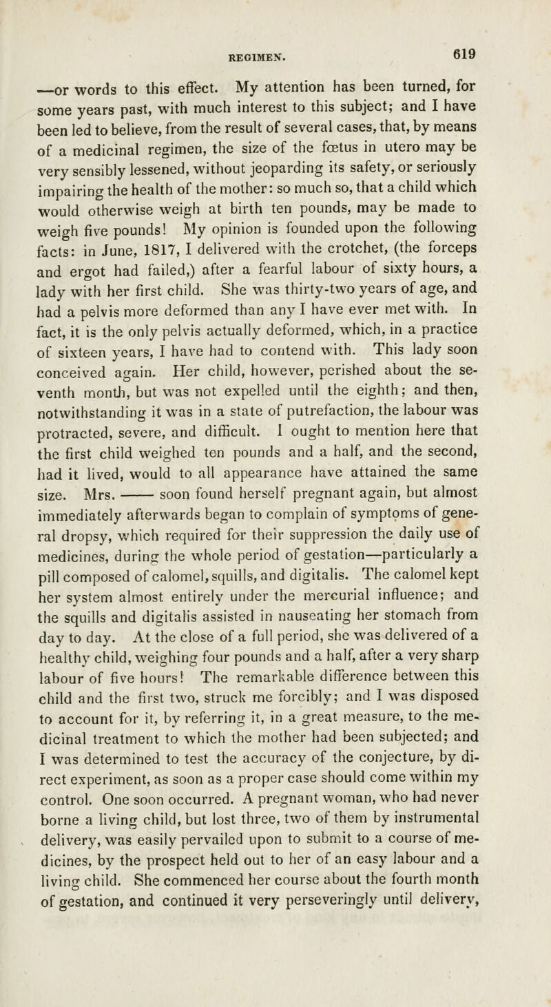 or words to this effect. My attention has been turned, for some years past, with much interest to this subject; and I have been led to believe, from the result of several cases, that, by means of a medicinal regimen, the size of the foetus in utero may be very sensibly lessened, without jeoparding its safety, or seriously impairing the health of the mother: so much so, that a child which would otherwise weigh at birth ten pounds, may be made to weigh five pounds! My opinion is founded upon the following facts: in June, 1817, I delivered with the crotchet, (the forceps and ergot had failed,) after a fearful labour of sixty hours, a lady with her first child. She was thirty-two years of age, and had a pelvis more deformed than any I have ever met with. In fact, it is the only pelvis actually deformed, which, in a practice of sixteen years, I have had to contend with. This lady soon conceived again. Her child, however, perished about the se- venth monUi, but was not expelled until the eighth; and then, notwithstanding it was in a state of putrefaction, the labour was protracted, severe, and difficult. 1 ought to mention here that the first child weighed ten pounds and a half, and the second, had it lived, would to all appearance have attained the same size. Mrs. soon found herself pregnant again, but almost immediately afterwards began to complain of symptoms of gene- ral dropsy, u'hich required for their suppression the daily use of medicines, during the whole period of gestation—particularly a pill composed of calomel, squills, and digitalis. The calomel kept her system almost entirely under the mercurial influence; and the squills and digitalis assisted in nauseating her stomach from day to day. At the close of a full period, she was delivered of a healthy child, weighing four pounds and a half, after a very sharp labour of five hours 1 The remarkable difference between this child and the first two, struck me forcibly; and I was disposed to account for it, by referring it, in a great measure, to the me- dicinal treatment to which the mother had been subjected; and I was determined to test the accuracy of the conjecture, by di- rect experiment, as soon as a proper case should come within my control. One soon occurred. A pregnant woman, who had never borne a living child, but lost three, two of them by instrumental delivery, was easily pervailed upon to submit to a course of me- dicines, by the prospect held out to her of an easy labour and a living child. She commenced her course about the fourth month of gestation, and continued it very perseveringly until delivery,