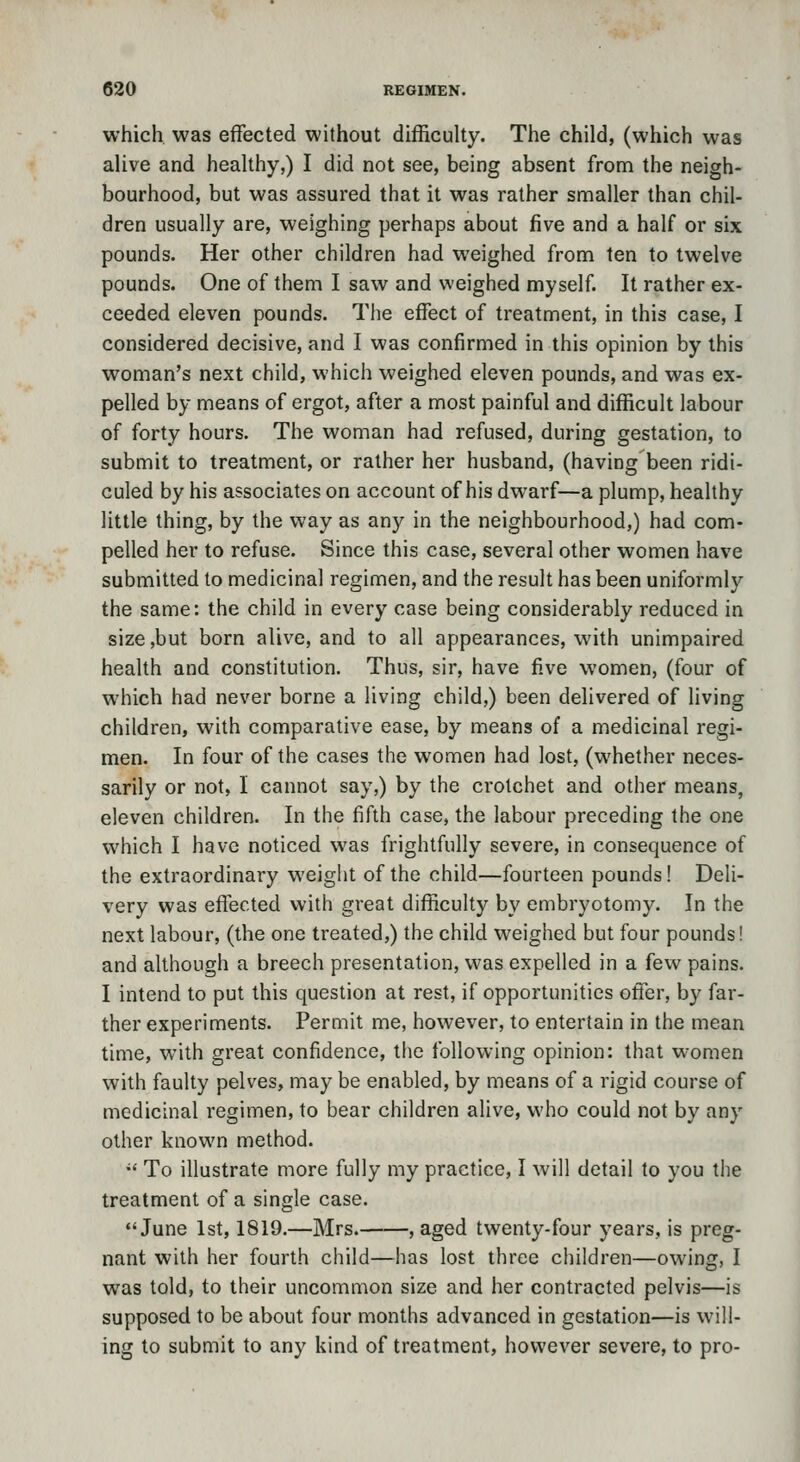 which, was effected without difficulty. The child, (which was alive and healthy,) I did not see, being absent from the neigh- bourhood, but was assured that it was rather smaller than chil- dren usually are, weighing perhaps about five and a half or six pounds. Her other children had weighed from ten to twelve pounds. One of them I saw and weighed myself. It rather ex- ceeded eleven pounds. The effect of treatment, in this case, I considered decisive, and I was confirmed in this opinion by this woman's next child, which weighed eleven pounds, and was ex- pelled by means of ergot, after a most painful and difficult labour of forty hours. The woman had refused, during gestation, to submit to treatment, or rather her husband, (having been ridi- culed by his associates on account of his dwarf—a plump, healthy little thing, by the way as any in the neighbourhood,) had com- pelled her to refuse. Since this case, several other women have submitted to medicinal regimen, and the result has been uniformly the same: the child in every case being considerably reduced in size,but born alive, and to all appearances, with unimpaired health and constitution. Thus, sir, have five women, (four of which had never borne a living child,) been delivered of living children, with comparative ease, by means of a medicinal regi- men. In four of the cases the women had lost, (whether neces- sarily or not, I cannot say,) by the crotchet and other means, eleven children. In the fifth case, the labour preceding the one which I have noticed was frightfully severe, in consequence of the extraordinary weight of the child—fourteen pounds! Deli- very was effected with great difficulty by embryotomy. In the next labour, (the one treated,) the child weighed but four pounds! and although a breech presentation, was expelled in a few pains. I intend to put this question at rest, if opportunities offer, by far- ther experiments. Permit me, however, to entertain in the mean time, with great confidence, the following opinion: that women with faulty pelves, may be enabled, by means of a rigid course of medicinal regimen, to bear children alive, who could not by any other known method. •' To illustrate more fully my practice, I will detail to you the treatment of a single case. June 1st, 1819.—Mrs. , aged twenty-four years, is preg- nant with her fourth child—has lost three children—owing, I was told, to their uncommon size and her contracted pelvis—is supposed to be about four months advanced in gestation—is will- ing to submit to any kind of treatment, however severe, to pro-