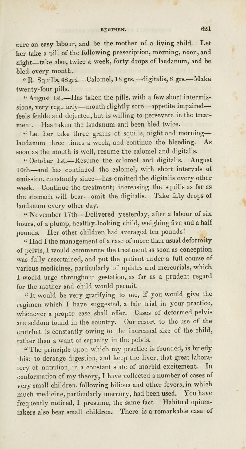 cure an easy labour, and be the mother of a living child. Let her take a pill of the following prescription, morning, noon, and night—take also, twice a week, forty drops of laudanum, and be bled every month. R. Squills, 4Sgrs.—Calomel, 18 grs.—digitalis, 6 grs.—Make twenty-four pills. August 1st.—Has taken the pills, with a few short intermis- sions, very regularly—mouth slightly sore—appetite impaired— feels feeble and dejected, but is willing to persevere in the treat- ment. Has taken the laudanum and been bled twice. *' Let her take three grains of squills, night and morning— laudanum three times a week, and continue the bleeding. As soon as the mouth is well, resume the calomel and digitalis.  October 1st.—Resume the calomel and digitalis. August 10th—and has continued the calomel, with short intervals of omission, constantly since—has omitted the digitalis every other week. Continue the treatment; increasing the squills as far as the stomach will bear—omit the digitalis. Take fifty drops of laudanum every other day. November 17th—Delivered yesterday, after a labour of six hours, of a plump, healthy-looking child, weighing five and a half pounds. Her other children had averaged ten pounds!  Had I the management of a case of more than usual deformity of pelvis, I would commence the treatment as soon as conception was fully ascertained, and put the patient under a full course of various medicines, particularly of opiates and mercurials, which I would urge throughout gestation, as far as a prudent regard for the mother and child would permit. «It would be very gratifying to me, if you would give the regimen which I have suggested, a fair trial in your practice, whenever a proper case shall offer. Cases of deformed pelvis are seldom found in the country. Our resort to the use of the crotchet is constantly owing to the increased size of the child, rather than a want of capacity in the pelvis. The principle upon which my practice is founded, is briefly this: to derange digestion, and keep the liver, that great labora- tory of nutrition, in a constant state of morbid excitement. In conformation of my theory, I have collected a number of cases of very small children, following bilious and other fevers, in which much medicine, particularly mercury, had been used. You have frequently noticed, I presume, the same fact. Habitual opium- takers also bear small children. There is a remarkable case of