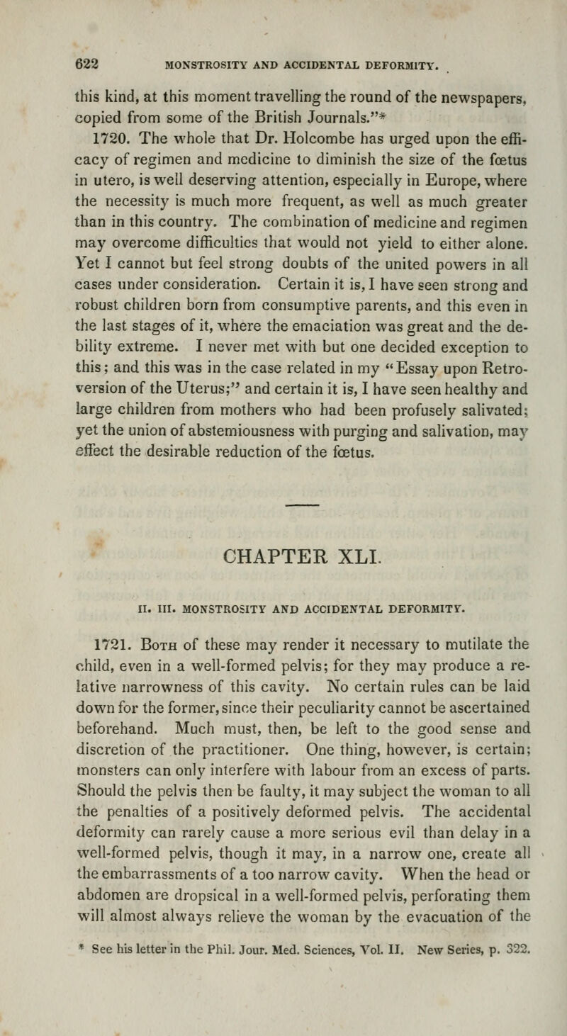 this kind, at this moment travelling the round of the newspapers, copied from some of the British Journals.* 1720. The whole that Dr. Holcombe has urged upon the effi- cacy of regimen and medicine to diminish the size of the foetus in utero, is well deserving attention, especially in Europe, where the necessity is much more frequent, as well as much greater than in this country. The combination of medicine and regimen may overcome difficulties that would not yield to either alone. Yet I cannot but feel strong doubts of the united powers in all cases under consideration. Certain it is, I have seen strong and robust children born from consumptive parents, and this even in the last stages of it, where the emaciation was great and the de- bility extreme. I never met with but one decided exception to this; and this was in the case related in my Essay upon Retro- version of the Uterus; and certain it is, I have seen healthy and large children from mothers who had been profusely salivated; yet the union of abstemiousness with purging and salivation, may effect the desirable reduction of the foetus. CHAPTER XLI. II. III. MONSTROSITY AND ACCIDENTAL DEFORMITY. 1721. Both of these may render it necessary to mutilate the child, even in a well-formed pelvis; for they may produce a re- lative narrowness of this cavity. No certain rules can be laid down for the former, since their peculiarity cannot be ascertained beforehand. Much must, then, be left to the good sense and discretion of the practitioner. One thing, however, is certain; monsters can only interfere with labour from an excess of parts. Should the pelvis then be faulty, it may subject the woman to all the penalties of a positively deformed pelvis. The accidental deformity can rarely cause a more serious evil than delay in a well-formed pelvis, though it may, in a narrow one, create all the embarrassments of a too narrow cavity. When the head or abdomen are dropsical in a well-formed pelvis, perforating them will almost always relieve the woman by the evacuation of the * See his letter in the Phil. Jour. Med. Sciences, Vol. II. New Series, p. 322,