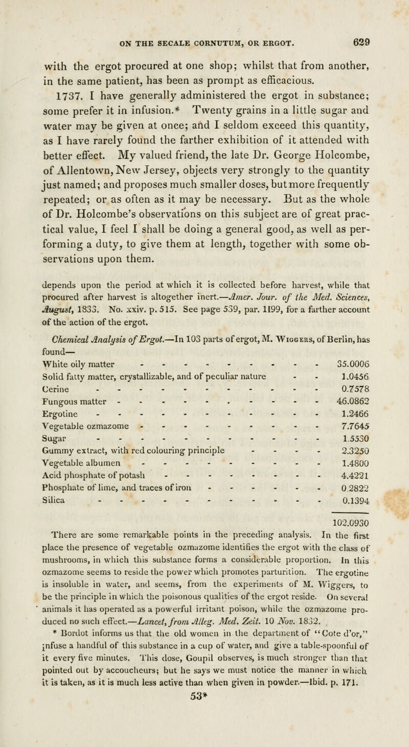 with the ergot procured at one shop; whilst that from another, in the same patient, has been as prompt as efficacious. 1737. I have generally administered the ergot in substance; some prefer it in infusion.* Twenty grains in a little sugar and water may be given at once; and I seldom exceed this quantity, as I have rarely found the farther exhibition of it attended with better effect. My valued friend, the late Dr. George Holcombe, of Allentown,New Jersey, objects very strongly to the quantity just named; and proposes much smaller doses, but more frequently repeated; or as often as it may be necessary. But as the whole of Dr. Holcombe's observations on this subject are of great prac- tical value, I feel I shall be doing a general good, as well as per- forming a duty, to give them at length, together with some ob- servations upon them. depends upon the period at which it is collected before harvest, while that procured after harvest is altogether inert.—Jimtr. Jour, of the Med. Sciences, August, 1833. No. xxiv. p. 515. See page 539, par. 1199, for a farther account of the action of the ergot. Chemical Analysis of Ergot,—In 103 parts of ergot, M. Wiggers, of Berlin, has found— White oily matter 35.0006 Solid fatty matter, crystallizable, and of peculiar nature - - 1.0456 Cerine 0.7578 Fungous matter 46.0862 Ergotine ........... 1.2466 Vegetable ozmazome 7.7645 Sugar 1.5530 Gummy extract, with red colouring principle .... 2.3250 Vegetxble albumen 1.4800 Acid phosphate of potash 4.4221 Phosphate of lime, and traces of iron 0.2822 Silica 0.1394 102.0930 There are some remarkable points in the preceding analysis. In the first place the presence of vegetable ozmazome identifies the ergot with the class of mushrooms, in which this substance forms a considerable proportion. In this ozmazome seems to reside the power which promotes parturition. The ergotine is insoluble in water, and seems, from the experiments of M. Wiggers, to be the principle in which the poisonous qualities of the ergot reside. On several animals it has operated as a powerful irritant poison, while the ozmazome pro- duced no such effect.—Lancet, from Jllkg. Med. Zeit. 10 JVov. 1832. * Borclot informs us that the old women in tlie department of Coted'or, [nfuse a handful of this substance in a cup of water, and give a table-.spoonful of it every five minutes. This dose, Goupil observes, is much stronger than that pointed out by accoucheurs; but he says we must notice the manner in which it is taken, as it is much less active than when given in powder.—Ibid. p. 171. 53*