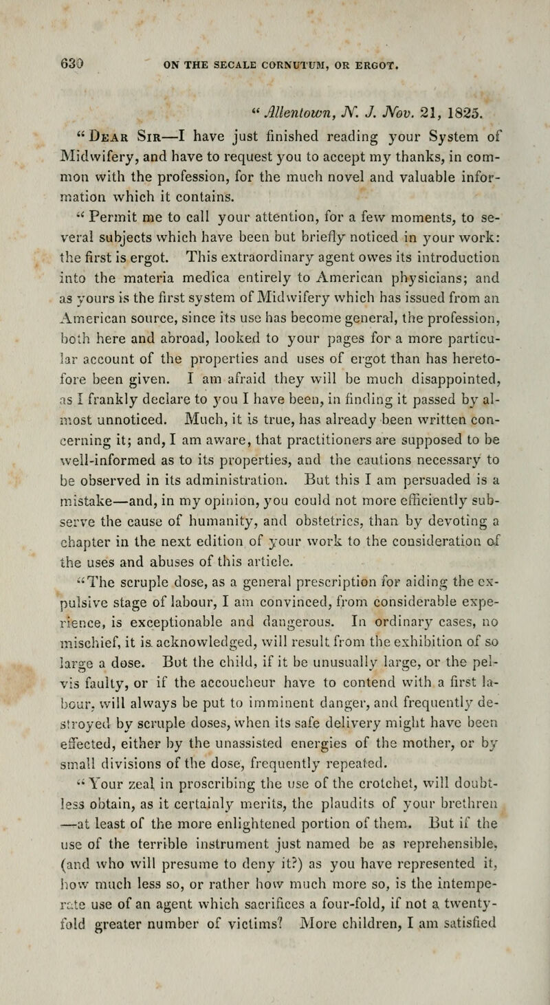  AUeniown, JV. J. Nov. 21, 1825. Dear Sir—I have just finished reading your System of Midwifery, and have to request you to accept my thanks, in com- mon with the profession, for the much novel and valuable infor- mation w^hich it contains. •' Permit me to call your attention, for a few moments, to se- veral subjects which have been but briefly noticed in your work: the first is ergot. This extraordinary agent owes its introduction into the materia medica entirely to American physicians; and as yours is the first system of Midwifery which has issued from an American source, since its use has become general, the profession, both here and abroad, looked to your pages for a more particu- lar account of the properties and uses of ergot than has hereto- fore been given. I am afraid they will be much disappointed, as I frankly declare to j^ou I have been, in finding it passed by al- iv.ost unnoticed. Much, it is true, has already been written con- cerning it; and, I am aware, that practitioners are supposed to be well-informed as to its properties, and the cautions necessary to be observed in its administration. But this I am persuaded is a mistake—and, in my opinion, you could not more efficiently sub- serve the cause of humanity, and obstetrics, than by devoting a chapter in the next edition of your work to the consideration of the uses and abuses of this article. 'The scruple dose, as a general prescription for aiding the ex- pulsive stage of labour, I am convinced, from considerable expe- rience, is exceptionable and dangerous. In ordinary cases, no mischief, it is. acknowledged, will result from the exhibition of so large a dose. But the child, if it be unusually large, or the pel- vis faulty, or if the accoucheur have to contend with a first la- bour, will always be put to imminent danger, and frequently de- stroyed by scruple doses, when its safe delivery might have been eSected, either by the unassisted energies of the mother, or by small divisions of the dose, frequently repeated. Your zeal in proscribing the use of the crotchet, will doubt- less obtain, as it certainly merits, the plaudits of your brethren -—at least of the more enlightened portion of them. But if the use of the terrible instrument just named be as reprehensible, (and who will presume to deny it?) as you have represented it, how much less so, or rather how much more so, is the intempe- rc;te use of an agent which sacrifices a four-fold, if not a twenty- fold greater number of victims? More children, I am satisfied