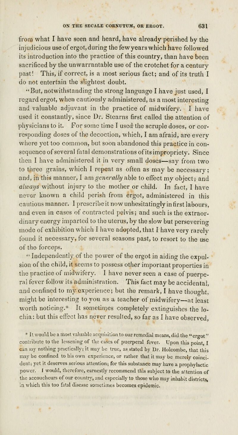 from what I have seen and heard, have already perished by the injudicious useof ergot,during the fewyears which have followed its introduction into the practice of this country, than have been sacrificed by the unwarrantable use of the crotchet for a century past! This, if correct, is a most serious fact; and of its truth I do not entertain the slightest doubt. But, notwithstanding the strong language I have just used, I regard ergot, when cautiously administered, as a most interesting and valuable adjuvant in the practice of midwifery. I have used it constantly, since Dr. Stearns first called the attention of physicians to it. For some time I used the scruple doses, or cor- responding doses of the decoction, which, I am afraid, are every where yet too common, but soon abandoned this practice in con- sequence of several fatal demonstrations of its impropriety. Since then I have administered it in very small doses—say from two to three grains, which I repeat as often as may be necessary; and, in this manner, I am generally able to effect my object; and always without injury to the motiier or child. In fact, I have never known a child perish from ergot, administered in this cautious manner. I prescribe it now unhesitatingly in first labours, and even in cases of contracted pelvis; and such is the extraor- dinary energy imparted to the uterus, by the slow but perseverino- mode of exhibition which I have adopted, that I have very rarelv found it necessary, for several seasons past, to resort to the use of the forceps. '• Independently of the power of the ergot in aiding the expul- sion of the child, it seems to possess other important properties in the practice of midwifery. I have never seen a case of puerpe- ral fever follow its administration. This fact may be accidental, and confined to my experience; but the remark, I have thought, might be interesting to you as a teacher of midwifery—at least worth noticing.* It som.etimes completely extinguishes the lo- chia: but this effect has never resulted, so far as I have observed, * It would be a most valuable acquisition to our remedial means, did the er»ot contribute to the lessening- of the cases of puerperal fever. Upon this point I can say nothing practically; it may be true, as stated by Dr. Holcombe, that this may be confined to his own experience, or rather that it may be merelv coinci- dent; yet it deserves serious attention; for this substance may have a prophylactic power. I would, therefore, earnestly recommend this subject to the attention of the accoucheurs of our country, and especially to those who may inhabit districts in which this too flital disease sometimes becomes epidemic.