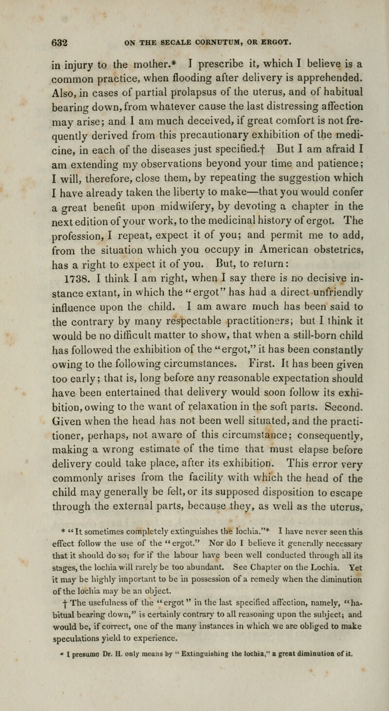 in injury to the mother.* I prescribe it, which I beUeve is a common practice, when flooding after delivery is apprehended. Also, in cases of partial prolapsus of the uterus, and of habitual bearing down, from whatever cause the last distressing affection may arise; and I am much deceived, if great comfort is not fre- quently derived from this precautionary exhibition of the medi- cine, in each of the diseases just specified.f But I am afraid I am extending my observations beyond your time and patience; I will, therefore, close them, by repeating the suggestion which I have already taken the liberty to make—that you would confer a great benefit upon midwifery, by devoting a chapter in the next edition of your work, to the medicinal history of ergot. The profession, I repeat, expect it of you; and permit me to add, from the situation which you occupy in American obstetrics, has a right to expect it of you. But, to return: 1738. I think I am right, when I say there is no decisive in- stance extant, in which the ergot has had a direct unfriendly influence upon the child. I am aware much has been said to the contrary by many respectable practitioners; but I think it would be no diflicult matter to show, that when a still-born child has followed the exhibition of the ergot, it has been constantly owing to the following circumstances. First. It has been given too early; that is, long before any reasonable expectation should have been entertained that delivery would soon follow its exhi- bition, owing to the want of relaxation in the soft parts. Second. Given when the head has not been well situated, and the practi- tioner, perhaps, not aware of this circumstance; consequently, making a wrong estimate of the time that must elapse before delivery could take place, after its exhibition. This error very commonly arises from the facility with which the head of the child may generally be felt, or its supposed disposition to escape through the external parts, because they, as well as the uterus, *  It sometimes completely exting'uishes the lochia.* I have never seen this effect follow the use of the  ergot. Nor do I believe it generally necessary that it should do so; for if the labour have been well conducted through all its stages, the lochia will rarely be too abundant. See Chapter on the Lochia. Yet it may be highly important to be in possession of a remedy when the diminution of the locliia may be an object. I The usefulness of Ihe ergot in the last specilied affection, namely, ha- bitual bearing down, is certainly contrary to all reasoning upon the sul) ject; and would be, if correct, one of the many instances in which we are obliged to make speculations yield to experience. '' I presume Dr. H. only means by  Extinguishing the lochia, a great diminution of it.