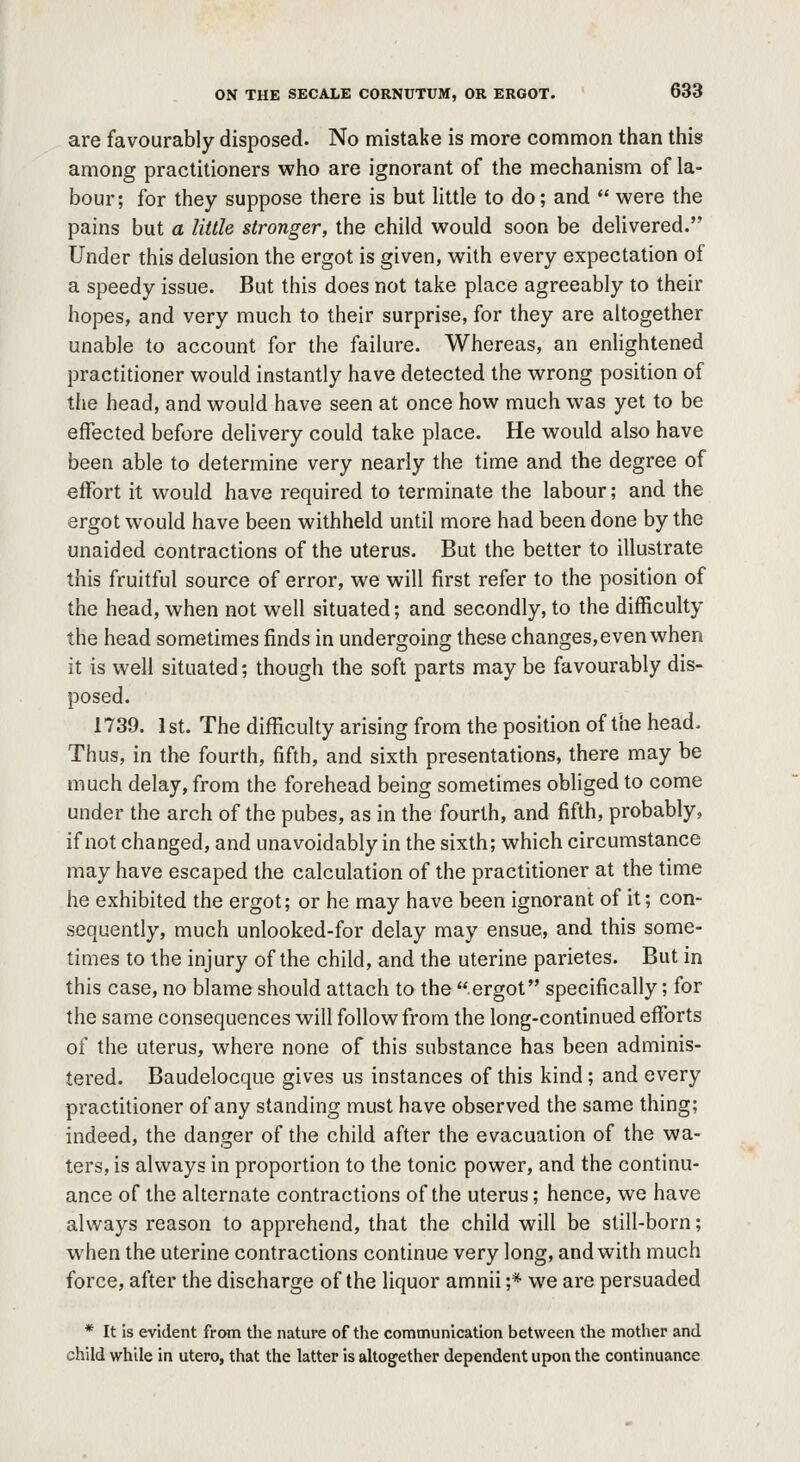are favourably disposed. No mistake is more common than this among practitioners who are ignorant of the mechanism of la- bour; for they suppose there is but little to do; and  were the pains but a little stronger, the child would soon be delivered. Under this delusion the ergot is given, with every expectation of a speedy issue. But this does not take place agreeably to their hopes, and very much to their surprise, for they are altogether unable to account for the failure. Whereas, an enlightened practitioner would instantly have detected the wrong position of the head, and would have seen at once how much was yet to be effected before delivery could take place. He would also have been able to determine very nearly the time and the degree of effort it would have required to terminate the labour; and the ergot would have been withheld until more had been done by the unaided contractions of the uterus. But the better to illustrate this fruitful source of error, we will first refer to the position of the head, when not well situated; and secondly, to the difficulty the head sometimes finds in undergoing these changes, even when it is well situated; though the soft parts may be favourably dis- posed. 1739. 1st. The difficulty arising from the position of the head. Thus, in the fourth, fifth, and sixth presentations, there may be much delay, from the forehead being sometimes obliged to come under the arch of the pubes, as in the fourth, and fifth, probably, if not changed, and unavoidably in the sixth; which circumstance may have escaped the calculation of the practitioner at the time he exhibited the ergot; or he may have been ignorant of it; con- sequently, much unlooked-for delay may ensue, and this some- times to the injury of the child, and the uterine parietes. But in this case, no blame should attach to the ergot specifically; for the same consequences will follow from the long-continued efforts of the uterus, where none of this substance has been adminis- tered. Baudelocque gives us instances of this kind ; and every practitioner of any standing must have observed the same thing; indeed, the danger of the child after the evacuation of the wa- ters, is always in proportion to the tonic power, and the continu- ance of the alternate contractions of the uterus; hence, we have always reason to apprehend, that the child will be still-born; when the uterine contractions continue very long, and with much force, after the discharge of the liquor amnii ;* we are persuaded * It is evident from the nature of the communication between the mother and child while in utero, that the latter is altogether dependent upon the continuance
