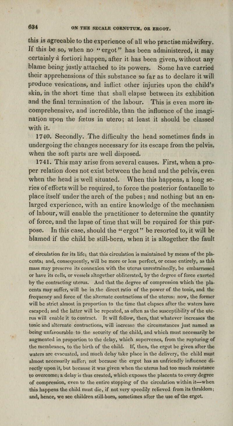 this is agreeable to the experience of all who practise midwifery. If this be so, when no ergot has been administered, it may certainly a fortiori happen, after it has been given, without any blame being justly attached to its powers. Some have carried their apprehensions of this substance so far as to declare it will produce vesications, and inflict other injuries upon the child's skin, in the short time that shall elapse between its exhibition and the final termination of the labour. This is even more in- comprehensive, and incredible, than the influence of the imagi- nation upon the foetus in utero; at least it should be classed with it. 1740. Secondly. The difficulty the head sometimes finds in undergoing the changes necessary for its escape from the pelvis, when the soft parts are well disposed. 1741. This may arise from several causes. First, when a pro- per relation does not exist between the head and the pelvis, even when the head is well situated. When this happens, a long se- ries of efforts will be required, to force the posterior fontanelle to place itself under the arch of the pubes; and nothing but an en- larged experience, with an entire knowledge of the mechanism of labour, will enable the practitioner to determine the quantity of force, and the lapse of time that will be required for this pur- pose. In this case, should the  ergot be resorted to, it will be blamed if the child be still-born, when it is altogether the fault of circulation for its life; that this circulation is maintained by means of the pla- centa; and, consequently, will be more or less perfect, or cease entirely, as this mass may preserve its connexion with the uterus unrestrainedly, be embarrassed or have its cells, or vessels altogether obliterated, by the degree of force exerted by the contracting uterus. And that the degree of compression which the pla- centa may suffer, will be in the direct ratio of the power of the tonic, and the frequency and force of the alternate contractions of the uterus: now, the former will be strict almost in proportion to the time that elapses after the waters have escaped; and the latter will be repeated, as often as the susceptibility of the ute- rus will enable it to contract. It will follow, then, that whatever increases the tonic and altei-nate contractions, will increase the circumstances just named as being unfavourable to the security of the child, and which must necessarily be augmented in proportion to the delay, which supervenes, from the rupturing of the membranes, to the birth of the child. If, then, the ergot be given after the waters are evacuated, and much delay take place in the delivery, the child must almost necessarily suffer; not because the ergot has an unfriendly influence di- rectly upon it, but because it was given when the uterus had too much resistance to overcome; a delay is thus created, which exposes the placenta to every degree of compression, even to the entire stopping of the circulation within it—when this happens the child must die, if not very speedily relieved from its thraldom; and, hence, we see children still-born, sometimes after the use of the ergot.