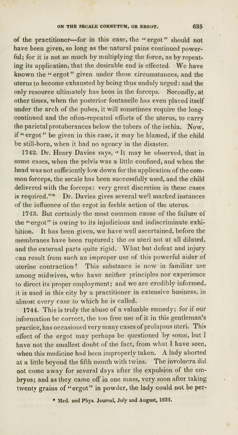 of the practitioner—for in this case, the  ergot should not have been given, so long as the natural pains continued power- ful; for it is not so much by multiplying the force, as by repeat- ing its application, that the desirable end is effected. We have known the  ergot given under these circumstances, and the uterus to become exhausted by being thus unduly urged: and the only resource ultimately has been in the forceps. Secondly, at other times, when the posterior fontanelle has even placed itself under the arch of the pubes, it will sometimes require the long- continued and the often-repeated efforts of the uterus, to carry the parietal protuberances below the tubers of the ischia. Now, if ergot be given in this case, it may be blamed, if the child be still-born, when it had no agency in the disaster. 1742. Dr. Henry Davies says,  It may be observed, that in some cases, when the pelvis was a little confined, and when the head was not sufficiently low down for the application of the com- mon forceps, the secale has been successfully used, and the child delivered with the forceps: very great discretion in these cases is required.* Dr. Davies gives several we'l marked instances of the influence of the ergot in feeble action of the uterus. 1743. But certainly the most common cause of the failure of the ergot is owing to its injudicious and indiscriminate exhi- bition. It has been given, we have well ascertained, before the membranes have been ruptured; the os uteri not at all dilated, and the external parts quite rigid. What but defeat and injury can result from such an improper use of this powerful aider of uterine contraction? This substance is now in familiar use among midwives, who have neither principles nor experience to direct its proper employment; and we are credibly informed, it is used in this city by a practitioner in extensive business, in almost every case to which he is called. 1744. This is truly the abuse of a valuable remedy; for if our information be correct, the too free use of it in this gentleman's practice, has occasioned very many cases of prolapsus uteri. This effect of the ergot may perhaps be questioned by some, but I have not the smallest doubt of the fact, from what I have seen, when this medicine had been improperly taken. A lady aborted at a little beyond the fifth month with twins. The involucra did not come away for several days after the expulsion of the em- bryos; and as they came off in one mass, very soon after taking tu'entj grains of ergot in powder, the lady could not be per- * Med. and Phys. Journal, July and August, 1825.
