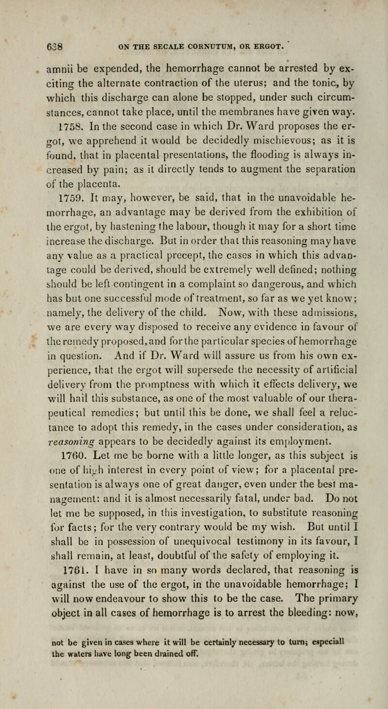 amnii be exjDended, the hemorrhage cannot be arrested by ex- citing the alternate contraction of the uterus; and the tonic, by which tliis discharge can alone be stopped, under such circunn- stances, cannot take place, until the membranes have given way. 1758. In the second case in which Dr. Ward proposes the er- got, we apprehend it would be decidedly mischievous; as it is found, that in placental presentations, the flooding is always in- creased by pain; as it directly tends to augment the separation of the placenta. 1759. It may, however, be said, that in the unavoidable he- morrhage, an advantage may be derived from the exhibition of ihe ergot, by hastening the labour, though it may for a short time increase the discharge. But in order that this reasoning may have any value as a practical precept, the cases in which this advan- tage could be derived, should be extremely well defined; nothing should be left contingent in a complaint so dangerous, and which has but one successful mode of treatment, so far as we yet know; namely, the delivery of the child. Now, with these admissions, we are every way disposed to receive any evidence in favour of the remedy proposed, and for the particular species of hemorrhage in question. And if Dr. Ward will assure us from his own ex- perience, that the ergot will supersede the necessity of artificial delivery from the promptness with which it effects delivery, we will hail this substance, as one of the most valuable of our thera- peutical remedies; but until this be done, we shall feel a reluc- tance to adopt this remedy, in the cases under consideration, as reasoning appears to be decidedly against its employment. 1760. Let me be borne with a little longer, as this subject is one of hi<.'h interest in every point of view; for a placental pre- sentation is always one of great daiiger, even under the best ma- nagement: and it is almost necessarily fatal, under bad. Do not let me be supposed, in this investigation, to substitute reasoning for facts; for the very contrary would be my wish. But until I shall be in possession of unequivocal testimony in its favour, I shall remain, at least, doubtful of the safety of employing it. 1761. I have in so many words declared, that reasoning is against the use of the ergot, in the unavoidable hemorrhage; I will now endeavour to show this to be the case. The primary object in all cases of hemorrhage is to arrest the bleeding: now, not be given in cases where it will be certainly necessary to turn; especiall the waters have long been drained oflT.