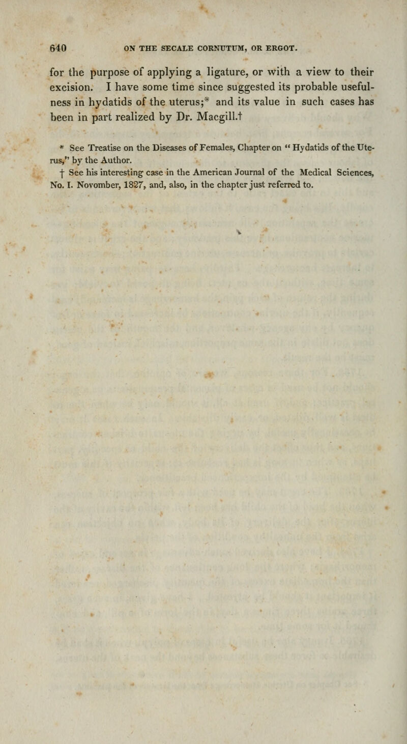 for the purpose of applying a ligature, or with a view to their excision. I have some time since suggested its probable useful- ness in hydatids of the uterus;* and its value in such cases has been in part realized by Dr. Macgill.t * See Treatise on the Diseases of Females, Chapter on  Hydatids of the Ute- rus, by the Author. j- See his interesting case in the American Journal of the Medical Sciences, No. I. Novomber, 1827, and, also, in the chapter just referred to.