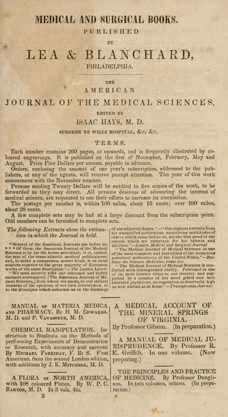 MEDICAL AND SURGICAL BOOKS. PUBLISHED LEA & BLANCHARD, PHILADELPHIA. THE * A M E R I C A N JOURNAL OF THE MEDICAL SCIENCES, EDITED BY ISAAC HAYS, M. D. SURGEON TO WILLS HOSPITAL, (fec. &;c. TERMS. Each number contains 260 pages, or upwards, and is frequently illustrated by co- loured engravings. It is published on the first of November, February, May and August. Price Five Dollars per annum, payable in advance. Orders, enclosing the amount of one year's subscription, addressed to the pub- lishers, or any of the agents, will receive prompt attention. The year of this work commences with the November number. Persons sending Twenty Dollars will be entitled to five copies of the work, to be forwarded as they may direct. All persons desirous of advancing the interest of medical science, are requested to use their efforts to increase its circulation. The postage per number is, within 100 miles, about 16 cents; over 100 miles, about 28 cents. A few complete sets may be had at a large discount from the subscription price. Odd numbers can be furnished to complete sets. The following Extracts show the estima- tion in which the Journal is held. Several of the American Journals are before us. * * * Of these, the American Journal ol the >reiJical Sciences is by far the better periodical; it is, indeed, the best of the trans-atlantic medical publications; and, to make a comparison nearer home, is in most respects superior to the great majority of European works of the same description.—The London Lancet. We need scarcely refer our esteemed and higtily eminent contempory, [The American Journal of Me- dical Sciences,] from whom we quote, to our critical remarks of the opinions of our own countrymen, or to the principles which innuence us in the dischaige of our editorial duties — Our copious extracts from his unequal'ed publication, unnoliciii? multitudes of others which come before us, are the best proof of the esteem which we entertain for his talents and abilities.—London Mtdknl and Surgical Journal  The Medical Journal of Medical :^ciences is one of the most complete and best edited of the numerous periodical puhljcatioiis of the United States.—Bui' letan des Sciences Medicates, tome xiv.  The Med-ical Journal of Medical Sciences is con- ducted with distinguished ability. Published in one of the most literary cities in our country, and sup- ported by a number of her most gifted and best educated physici;ins, its reputation is deservedly high as weil abroad as at home:'—Transylvania Journal. MANUAL OF MATERIA MEDIC A AND PHARMACY, By H. M. Edwards, M. D. and P. Vavasseur, M. D. CHEMICAL MANIPULATION, in- struction to Students on the Methods of performing Experiments of Demonstration or Research, with accuracy and success. By Michael Farriday, F. R'. S. First American, friini the second London edition, with additions by J. K. Mitchell, M. D. A FLORA OP NORTH AMERICA, with 108 coloured Plates. By W. P. C. Barton, M. D. In 3 vols. 4to. 3 A MEDICAL ACCOUNT OF THE MINERAL SPRINGS OF VIRGINIA. By Professor Gibson. (In preparation.) A MANUAL OF MEDICAL JU- RISPRUDENCE. By Professor R. E. Grilfith. In one volume. (Now preparing.) THE PRINCIPLES AND PRACTICE OF MEDICINE. By Professor Dungli- son. In two volumes, octavo. (In prepa- ration.)