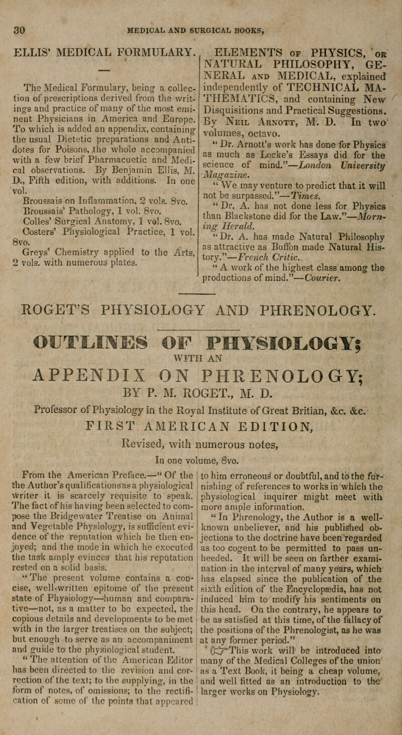 ELLIS' MEDICAL FORMULARY. The Medical Formulary, being a collec- tion of prescriptions derived from the writ- ings and practice of many of tiie most emi- nent Physicians in America and Europe. To which is added an appendix, containing the usual Dietetic preparations and Anti- dotes for Poisons, the whole accompanied with a few brief Pharmacuetic and Medi- cal observations. By Benjamin Ellis, M. D., Fifth edition, with additions. In one vol. Broussais on Inflammation, 2 vols. Svo. Broussais' Pathology, 1 vol. Svo. Colles' Surgical Anatomy, 1 vol. Svo. Costers' Physiological Practice, 1 vol. Svo. Greys' Chemistry applied to the Arts, 2 vols, with numerous plates. ELEMENTS of PHYSICS, or NATURAL PHILOSOPHY, GE- NERAL AND MEDICAL, explained independently of TECHNICAL MA- THEMATICS, and containing New Disquisitions and Practical Suggestions. By Neil Arnott, M. D. In two' volumes, octavo.  Dr. Arnott's work has done for Physics as much as Locke's Essays did for the science of mind.—London University Magazine.  We may venture to predict that it will not be surpassed.—Times,  Dr. A. has not done less for Physics than Blackstone did for the Law.—Morn- ing Herald. Dr. A. has made Natural Philosophy as attractive as Buffon made Natural His- tory.—French Critic.  A work of the highest class among the productions of mind.—Courier. ROGET'S PHYSIOLOGY AND PHRENOLOGY. OUTLIIVES OF PHYSIOLOGY? WITH AN APPENDIX ON PHRENOLOGY; BY P. M. ROGET., M. D. Professor of Physiology in the Royal Institute of Great Britian, &c. &c. FIRST AMERICAN EDITION, Revised, with numerous notes, In one volume, Svo. From the American Preface.— Of the the Author's qualificationsasa physiological vVriter it is scarcely requisite to speak. The fact of his having been selected to com- pose the Bridgewater Treatise on Animal and Vegetable Physiology, is sufficient evi- dence of the reputation which he then en- joyed; and the mode in which he executed the task amply evinces that his reputation rested on a solid basis. The present volume contains a con- cise, well-written epitome of the present state of Physiology—^human and compara- tive—^not, as a matter to bo expected, the copious details and developments to be met with in the larger treatises on the subject; but enough to serve as an accompaniment and guide to the physiological student. The attention of the American Editor has been directed to the revision and cor- rection of tiie text; to the supplying, in the form of notes, of omissions; to the rectifi- cation of .some of the points that appeared j to him erroneous or doubtfal, and to the ftir- j nishing of references to works in which the physiological inquirer might meet with more ample information.  In Phrenology, the Author is a well-' I known unbeliever, and his publislied ob- j jections to the doctrine have been'regarded I as too cogent to be permitted to pass un- I heeded. It will be seen on farther exami- I nation in the interval of many years, which I has elapsed since the publication of the i sixth edition of the Encyclopaedia, has not I induced him to modify his sentiments on i this head. On the contrary, he appears to be as satisfied at this time, of the fallacy of the positions of the Phrenologist, as he was at any former period. ' Oc!7This work will be introduced into many of the Medical Colleges of the union as a Text Book, it being a cheap volume, and well fitted as an introduction to the larger works on Physiology.