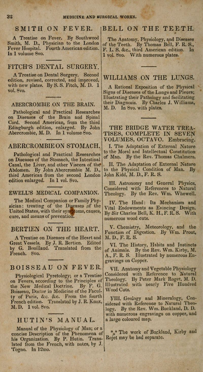 SMITH ON FEVER. A Treatise on Fever. By Southwood Smith, M. D., Physician to the London Fever Hospital. Fourth American edition. In 1 volume 8vo. FITCH'S DENTAL SURGERY. A Treatise on Dental Surgery. Second edition, revised, corrected, and improved, with new plates. By S. S. Fitch, M. D. 1 vol. 8vo. ABERCROMBIE ON THE BRAIN. Pathological and Practical Researches on Diseases of the Brain and Spinal Cord. Second American, from the third Ediiigburgh edition, enlarged. By John Abercrombie, M. D. In 1 volume 8vo. ABERCROMBIE ON STOMACH. Pathological and Practical Researches on Diseases of the Stomach, the Intestinal Canal, the Liver, and other Viscera of th^ Abdomen. By John Abercrombie M. D., third American from the second London edition enlarged. In 1 vol. Svo. EWELL'S MEDLCAL COxMPANION. The Medical Companion or Family Phy- sician: treating of the Di^ases ,of the United States, with their syrAoms, causes, cure, and means of preventioiL BERTIEN ON THE HEART. A Treatise on Diseases of the Heart and Great Vessels. By J. R. Bertien. Edited by G. Bouillaud. Translated from the French. Svo. BELL ON THE TEETH. The Anatomy, Physiology, and Diseases of the Teeth. By Thomas Bell, F. R. S., F. L. S. &c., third American edition. In 1 vol. Svo. With numerous plates. BOISSEAU ON FEVER. Physiological Pjretology; or a Treatise on Fevers, according to the Principles of the New Medical Doctrine. By F. G. Boisseau, Doctor in Medicine of the Facul- ty of Paris, &c. &c. From the fourth French edition. Translated by J. R. Knox, M. D. 1 vol. Svo. WILLIAMS ON THE LUNGS. A Rational Exposition of the Physical Signs of Diseases of the Lungs and Pleura; Illustrating their Pathology and facilitating their Diagnosis. By Charles J. Williams, M. D. In Svo, with plates. HUTIN'S MANUAL. Manual of the Physiology of Man; or a concise Description of the Phenomena of his Organization, By P. Hutin. Trans- lated from the French, with notes, by J, Togno. In 12mo. THE BRIDGE WATER TREA- TISES, COMPLETE IN SEVEN VOLUMES, OCTAVO. Embracing. I. The Adaptation of External Nature to the Moral and Intellectual Constitution of Man. By the Rev. Thomas Chalmers. II. The Adaptation of External Nature to the Physical Condition of Man. By John Kidd, M. D., F. R. S. III. Astronomy and General Physics, Considered with References to Natural Theology. By the Rev. Wm. Whewell. IV. The Hand: Its Mechanism and Vital Endowments as Evincinff Design. By Sir Charles Bell, K. H., F. R7 S. With numerous wood cuts. V. Chemistry, Meteorology, and the Function of Digestion. By Wm. Prout, M. D., F. R. S, VI. The History, Habits and Instincts of Animals, By the Rev. Wm, Kirby, M. A., F. R, S. Illustrated by numerous En- gravings on Copper, VII. Anatomy and Vegetable Physiology Considered with Reference to Natural Tljeology. By Peter Mark Roget, M, D, Illustrated with nearly Five Hundred Wood Cuts. yill. Geology and Mineralogy, Con- sidered with Reference to Natural Theo- logy. By the Rev. Wm. Buckland, D, D, with numerous engravings on copper, and a large coloured map. */ The work of Buckland, Kirby and Rojet may be had separate.