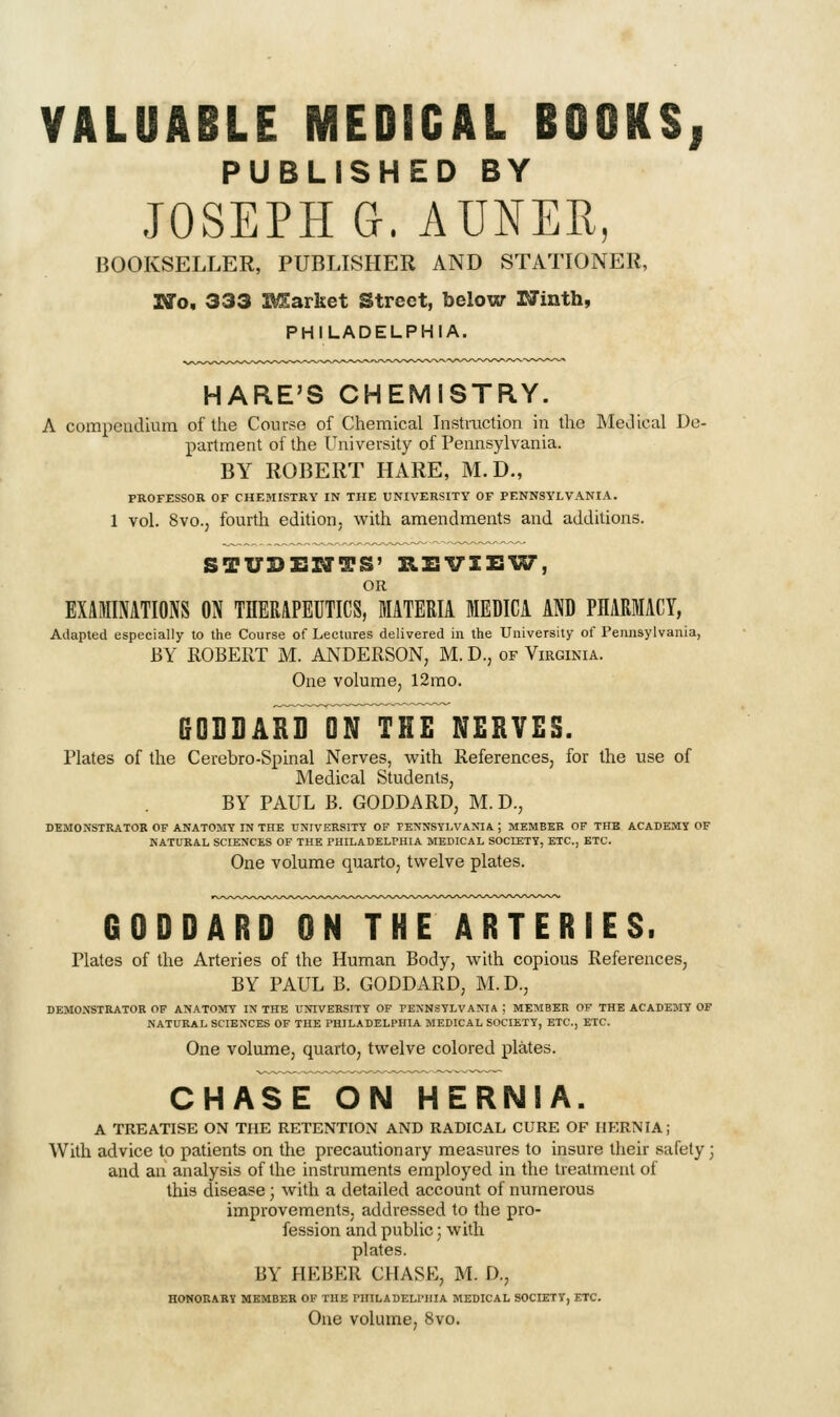 VALUABLE MEDICAL BOOKS| PUBLISHED BY JOSEPH G. AUNER, BOOKSELLER, PUBLLSHER AND STATIONER, Wo, 333 BSarket Street, below rJinth, PHILADELPHIA. HARE'S CHEMISTRY. A compendium of the Course of Chemical Instruction in the MeJical De- partment of the University of Pennsylvania. BY ROBERT HARE, M.D., PROFESSOR OF CHEMISTRY IN THE UNIVERSITY OF PENNSYLVANIA. 1 vol. 8vo., fourth edition; with amendments and additions. STUDENTS' REVIZSl^, OR EXAMINATIONS ON THERAPEUTICS, MATERIA MEDICA AND PHARMACY, Adapted especially to the Course of Lectures delivered in the University of Pennsylvania, BY ROBERT M. ANDERSON, M. D., of Virginia. One volume, 12rao. fiDDDAR^ToNlPHE NERVES. Plates of the Cerebro-Spinal Nerves, with References, for the use of Medical Students, BY PAUL B. GODDARD, M.D., DEMONSTRATOR OF ANATOMY IN THE UNIVERSITY OF TENNSYI.VAMA ; MEMBER OF THE ACADEMY OF NATURAL SCIENCES OF THE PHILADELPHIA MEDICAL SOCIETY, ETC., ETC. One volume quarto, twelve plates. GOOD ^^^JYirrFETRTTR IE s. Plates of the Arteries of the Human Body, whh copious References, BY PAUL B. GODDARD, M. D., DEMONSTRATOR OF ANATOMY IN THE UNIVERSITY OF PENNSYLVANIA ; MEMBER OF THE ACADEMY OF NATURAL SCIENCES OF THE PHILADELPHIA MEDICAL SOCIETY, ETC., ETC. One volume, quarto, twelve colored plates. CHASE^N HERNIA. A TREATISE ON THE RETENTION AND RADICAL CURE OF HERNIA; With advice to patients on the precautionary measures to insure their safety j and an analysis of the instruments employed in the treatment of this disease; with a detailed account of numerous improvements, addressed to the pro- fession and public; with plates. BY HEBER CHASE, M. D., HONORARY MEMBER OF THE PHILADELPHIA MEDICAL SOCIETY, ETC. One volume, 8vo.