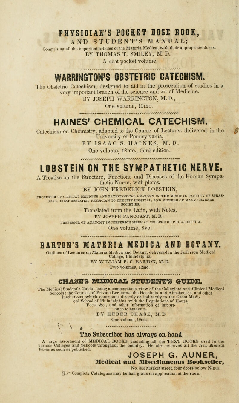 PHYSICIAN'S POCKET DOSE BOOK, AND STUDENT'S MANUAL; Comprisiii all the important articles of the Materia Medica, with their appropriate doses. BY THOMAS T. SMILEY, M. D. A neat pocket volume. WARRINGTON'S OBSTETRIC CATECHISM. The Obstetric Catechism, designed to aid in the prosecution of studies in a very important branch of the science and art of Medicine. BY JOSEPH WARRINGTON. M. D., One volume, 12mo. HAINES' CHEMICAL CATECHISiVI. Catechism on Chemistry, adapted to the Course of Lectures delivered in the University of Pennsylvania, BY ISAAC S. HAINES, M.D. One volume, 18mo., third edition. LOBSTEIN ON THE SYMPATHETIC NERVE. A Treatise on the Structure, Functions and Diseases of the Human Sympa- thetic Nerve, with plates. BY JOHN FREDERICK LOBSTEIN, PKOFESSOR OF CLINICAI. MEDICINE AND PATHOLOGICAL ANATOMY IN THE MEDICAL FACULTY OF STRAS- BURG; first obstetric physician TO THE CITY HOSPITAL, AND MEMBER OF MANY LEARNED SOCIETIES. Translated from the Latin, with Notes, BY JOSEPH PANCOAST, M. D., PROFESSOR OF ANATOMY IN JEFFERSON MEDICAL COLLEGE OF PHILADELPHIA. One volume, 8vo. BARTON'S MATERIA MEBICA ANB BOTANY. Outlines of Lectures on Materia Medica and Botany, delivered in the Jefferson Medical College, Philadelphia, BY WILLIAM P. C. BARTON, M. D. Two volumes, 12mo. CHASE'S ]M[EDICAL STUDlSrJT'S GUIDE. The Medical Student's Guide; being a compendious view of the Collegiate and Clinical Medical Schools ; the Courses of Private Lectures; the Hospitals and Almshouses, and other Institutions which contribute directly or indirectly to the Great Medi- cal School of Philadelphia; with the Regulations of Hours, Fees, &.C., and other information of import- ance to students. BY HEBER CHASE, M.D. One volume, 18mo. The Subscriber has always on hand A large assortment of MEDICAL BOOKS, including all the TEXT BOOKS used in the various Colleges and Schools throughout the country. He also receives all the New Medical Works as soon as published. JOSEPH G. AUNER, Medical and Miscellaneous Bookseller^ No. .333 Market street, four doors below NiiUh. Sy Complete Catalogues may be had gratis on application at the store.
