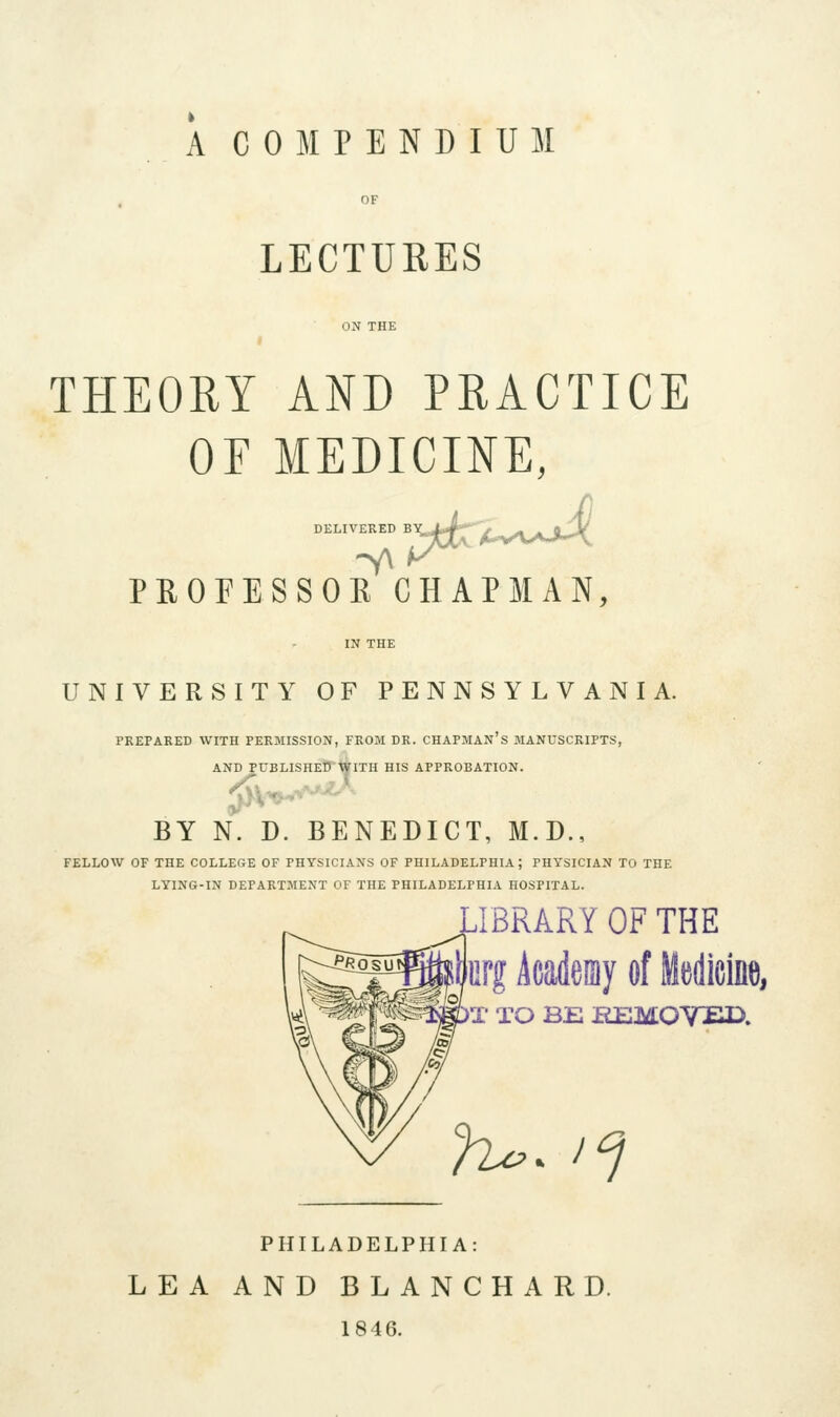 A COMPENDIUM LECTURES THEORY AND PRACTICE OF MEDICINE, DELIVERED BY, PROFESSORCHAPMAN, -i\ UNIVERSITY OF PENNSYLVANIA. PREPARED WITH PERMISSION, FROM DR. CHAPMAN's MANUSCRIPTS, AND PUBLISHED WITH HIS APPROBATION. BY N. D. BENEDICT, M.D., FELLOW OF THE COLLEGE OF PHYSICIANS OF PHILADELPHIA; PHYSICIAN TO THE LYING-IN DEPARTMENT OF THE PHILADELPHIA HOSPITAL. IBRARY OF THE ffifg Acadeniy of Medicine, X TO BE EEMOYED. h^^ 1^ PHILADELPHIA: LEA AND BLANCHARD. 1846.