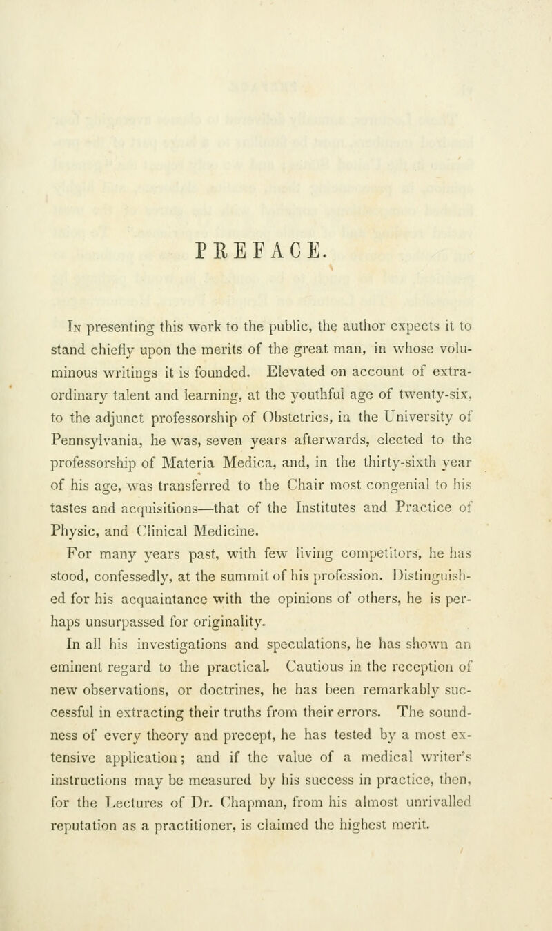 PREFACE, In presenting this work to the public, the author expects it to stand chiefly upon the merits of the great man, in whose volu- minous writings it is founded. Elevated on account of extra- ordinary talent and learning, at the youthful age of twenty-six, to the adjunct professorship of Obstetrics, in the University of Pennsylvania, he was, seven years afterwards, elected to the professorship of Materia Medica, and, in the thirty-sixth year of his age, was transferred to the Chair most congenial to his tastes and acquisitions—that of the Institutes and Practice of Physic, and Clinical Medicine. For many years past, with few living competitors, he has stood, confessedly, at the summit of his profession. Distinguish- ed for his acquaintance with the opinions of others, he is per- haps unsurpassed for originality. In all his investigations and speculations, he has shown an eminent regard to the practical. Cautious in the reception of new observations, or doctrines, he has been remarkably suc- cessful in extracting their truths from their errors. The sound- ness of every theory and precept, he has tested by a most ex- tensive application; and if the value of a medical writer's instructions may be measured by his success in practice, then, for the Lectures of Dr. Chapman, from his almost unrivalled reputation as a practitioner, is claimed the highest merit.