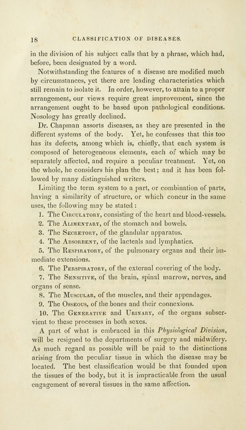 in the division of his subject calls that by a phrase, which had, before, been designated by a word. Notwithstanding the features of a disease are modified much by circumstances, yet there are leading characteristics which still remain to isolate it. In order, however, to attain to a proper arrangement, our views require great improvement, since the arrangement ought to be based upon pathological conditions. Nosology has greatly declined. Dr. Chapman assorts diseases, as they are presented in the different systems of the body. Yet, he confesses that this too has its defects, among which is, chiefly, that each system is composed of heterogeneous elements, each of which may be separately affected, and require a peculiar treatment. Yet, on the whole, he considers his plan the best; and it has been fol- lowed by many distinguished writers. Limiting the term system to a part, or combination of parts, having a similarity of structure, or which concur in the same uses, the following may be stated : 1. The Circulatory, consisting of the heart and blood-vessels. 2. The Alimentary, of the stomach and bowels. 3. The Secretory, of the glandular apparatus. 4. The Absorbent, of the lacteals and lymphatics. 5. The Respiratory, of the pulmonary organs and their im- mediate extensions. 6. The Perspiratory, of the external covering of the body. 7. The Sensitive, of the brain, spinal marrow, nerves, and organs of sense. 8. The Muscular, of the muscles, and their appendages. 9. The Osseous, of the bones and their connexions. 10. The Generative and Urinary, of the organs subser- vient to these processes in both sexes. A part of what is embraced in this Physiological Division, will be resigned to the departments of surgery and midwifery. As much regard as possible will be paid to the distinctions arising from the peculiar tissue in which the disease may be located. The best classification would be that founded upon the tissues of the body, but it is impracticable from the usual engagement of several tissues in the same affection.