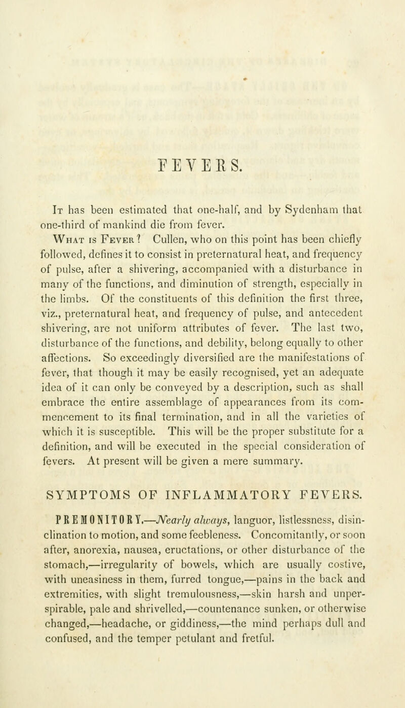 FEVERS. It has been estimated that one-half, and by Sydenham that one-tliird of mankind die from fever. What is Fever? Cullen, who on this point has been chiefly followed, defines it to consist in preternatural heat, and frequency of pulse, after a shivering, accompanied with a disturbance in many of the functions, and diminution of strength, especially in the limbs. Of the constituents of this definition the first three, viz., preternatural heat, and frequency of pulse, and antecedent shivering, are not uniform attributes of fever. The last two, disturbance of the functions, and debility, belong equally to other aflfections. So exceedingly diversified are the manifestations of fever, that though it may be easily recognised, yet an adequate idea of it can only be conveyed by a description, such as shall embrace the entire assemblage of appearances from its com- mencement to its final termination, and in all the varieties of which it is susceptible. This will be the proper substitute for a definition, and will be executed in the special consideration of fevers. At present will be given a mere summary. SYMPTOMS OF INFLAMMATORY FEVERS. PREMONITORY.—Nearly always, languor, listlessness, disin- clination to motion, and some feebleness. Concomitantly, or soon after, anorexia, nausea, eructations, or other disturbance of the stomach,—irregularity of bowels, which are usually costive, with uneasiness in them, furred tongue,—pains in the back and extremities, with slight tremulousness,—skin harsh and unper- spirable, pale and shrivelled,—countenance sunken, or otherwise changed,—headache, or giddiness,—the mind perhaps dull and confused, and the temper petulant and fretful.