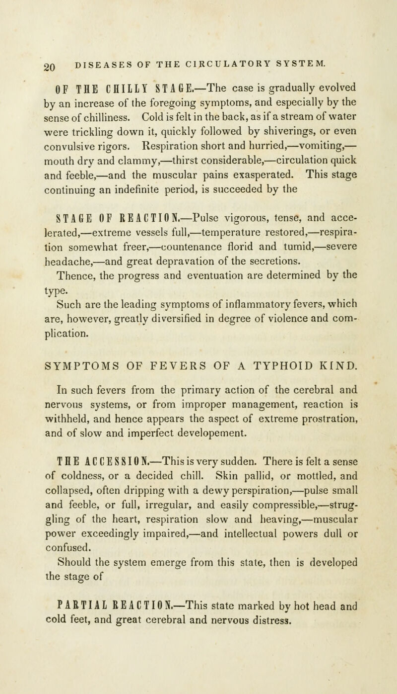 OF THE CHILLY ST A GE.—The case is gradually evolved by an increase of the foregoing symptoms, and especially by the sense of chilliness. Cold is felt in the back, as if a stream of water were trickling down it, quickly followed by shiverings, or even convulsive rigors. Respiration short and hurried,—vomiting,— mouth dry and clammy,—thirst considerable,—circulation quick and feeble,—and the muscular pains exasperated. This stage continuing an indefinite period, is succeeded by the STAGE OF REACTION.—Pulse vigorous, tense, and acce- lerated,—extreme vessels full,—temperature restored,—respira- tion somewhat freer,—countenance florid and tumid,—severe headache,—and great depravation of the secretions. Thence, the progress and eventuation are determined by the type. Such are the leading symptoms of inflammatory fevers, which are, however, greatly diversified in degree of violence and com- plication. SYMPTOMS OF FEVERS OF A TYPHOID KIND. In such fevers from the primary action of the cerebral and nervous systems, or from improper management, reaction is withheld, and hence appears the aspect of extreme prostration, and of slow and imperfect developement. THE A C C E S S10 N.—This is very sudden. There is felt a sense of coldness, or a decided chill. Skin pallid, or mottled, and collapsed, often dripping with a dewy perspiration,—pulse small and feeble, or full, irregular, and easily compressible,—strug- gling of the heart, respiration slow and heaving,—muscular power exceedingly impaired,—and intellectual powers dull or confused. Should the system emerge from this state, then is developed the stage of PARTIAL REACTION.—This state marked by hot head and cold feet, and great cerebral and nervous distress.