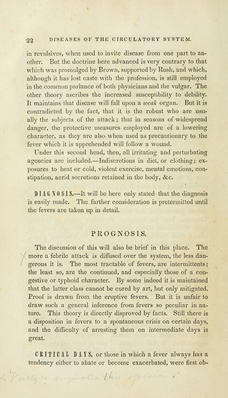 in revulsives, when used to invite disease from one part to an- other. But the doctrine here advanced is very contrary to that which was promulged by Brown, supported by Rush, and which, although it has lost caste with tiie profession, is still employed in the common parlance of both physicians and the vulgar. The other theory ascribes the increased susceptibility to debility. It maintains that disease will fall upon a iceali organ. But it is contradicted by the fact, that it is the robust who are usu- ally the subjects of the attack; that in seasons of widespread danger, the protective measures employed are of a lowering character, as they are also when used as precautionary to the fever which it is apprehended will follow a wound. Under this second head, then, all irritating and perturbating agencies are included.—Indiscretions in diet, or clothing; ex- posures to heat or cold, violent exercise, mental emotions, con- stipation, acrid secretions retained in the body, &c. DIA G N 0 SI S.—It will be here only stated that the diagnosis is easily made. The farther consideration is pretermitted until the fevers are taken up in detail. PROGNOSIS. The discussion of this will also be brief in this place. The more a febrile attack is diffused over the system, the less dan- gerous it is. The nriost tractable of fevers, are intermittents; the least so, are the continued, and especially those of a con- gestive or typhoid character. By some indeed it is maintained that the latter class cannot be cured by art, but only mitigated. Proof is drawn from the eruptive fevers. But it is unfair to draw such a general inference from fevers so peculiar in na- ture. This theory is directly disproved by facts. Still there is a disposition in fevers to a spontaneous crisis on certain days, and the difficulty of arresting them on intermediate days is great. CRITICAL DAYS, or those in which a fever always has a tendency either to abate or become exacerbated, were first ob-