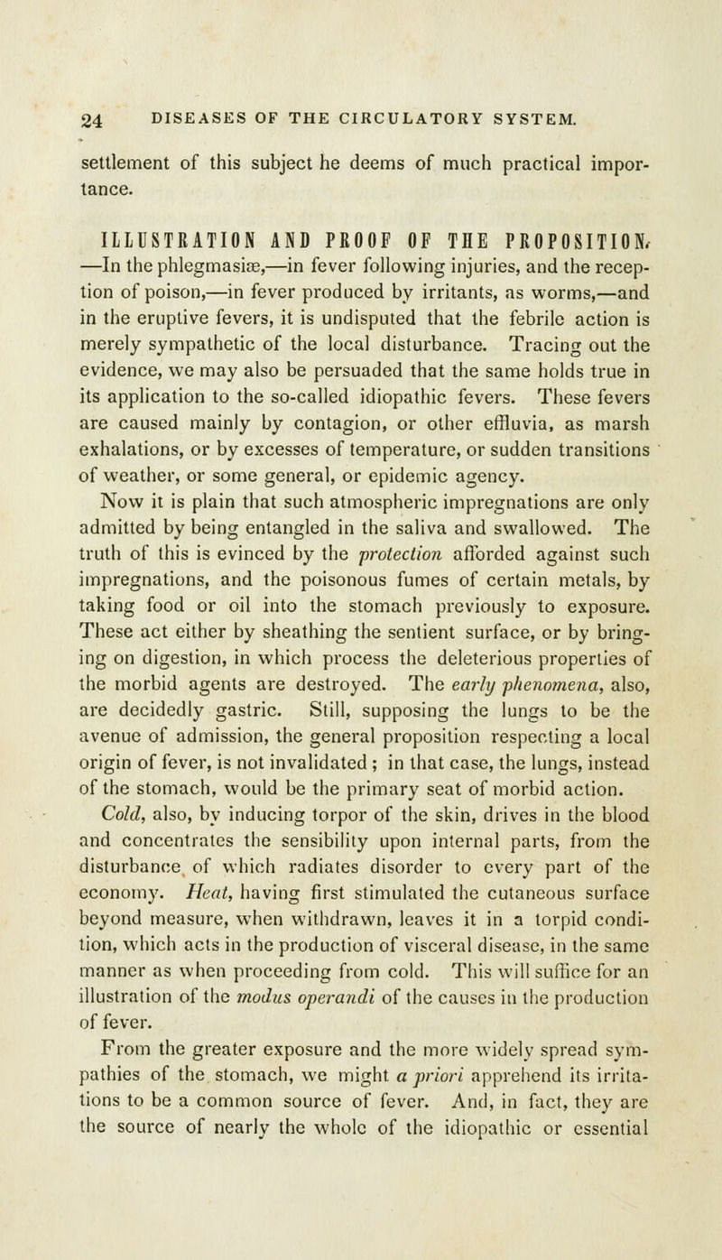 settlement of this subject he deems of much practical impor- tance. ILLUSTRATION AND PROOF OF THE PROPOSITION. —In the phlegmasiee,—in fever following injuries, and the recep- tion of poison,—in fever produced by irritants, as worms,—and in the eruptive fevers, it is undisputed that the febrile action is merely sympathetic of the local disturbance. Tracing out the evidence, we may also be persuaded that the same holds true in its application to the so-called idiopathic fevers. These fevers are caused mainly by contagion, or other effluvia, as marsh exhalations, or by excesses of temperature, or sudden transitions of weather, or some general, or epidemic agency. Now it is plain that such atmospheric impregnations are only admitted by being entangled in the saliva and swallowed. The truth of this is evinced by the 'protection afforded against such impregnations, and the poisonous fumes of certain metals, by taking food or oil into the stomach previously to exposure. These act either by sheathing the sentient surface, or by bring- ing on digestion, in which process the deleterious properties of the morbid agents are destroyed. The early phenomena, also, are decidedly gastric. Still, supposing the lungs to be the avenue of admission, the general proposition respecting a local origin of fever, is not invalidated ; in that case, the lungs, instead of the stomach, would be the primary seat of morbid action. Cold, also, by inducing torpor of the skin, drives in the blood and concentrates the sensibility upon internal parts, from the disturbance of which radiates disorder to every part of the economy. Heat, having first stimulated the cutaneous surface beyond measure, when withdrawn, leaves it in a torpid condi- tion, which acts in the production of visceral disease, in the same manner as when proceeding from cold. This will suffice for an illustration of the modus operandi of the causes in the production of fever. From the greater exposure and the more widely spread sym- pathies of the stomach, we might a priori apprehend its irrita- tions to be a common source of fever. And, in fact, they are the source of nearly the whole of the idiopathic or essential