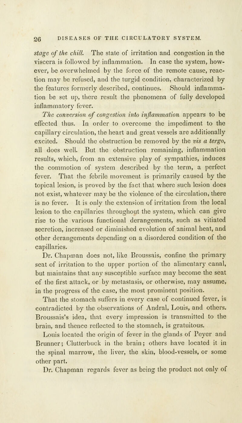 stage of the chill The stale of irritation and congestion in the viscera is followed by inflammation. In case the system, how- ever, be overwhelmed by the force of the remote cause, reac- tion may be refused, and the turgid condition, characterized by the features formerly described, continues. Should inflamma- tion be set up, there result the phenomena of fully developed inflammatory fever. The conversion of congestion into inflammation appears to be effected thus. In order to overcome the impediment to the capillary circulation, the heart and great vessels are additionally excited. Should the obstruction be removed by the vis a tergo, all does well. But the obstruction remaining, inflammation results, which, from an extensive play of sympathies, induces the commotion of system described by the term, a perfect fever. That the febrile movement is primarily caused by the topical lesion, is proved by the fact that where such lesion does not exist, whatever may be the violence of the circulation, there is no fever. It is only the extension of irritation from the local lesion to the capillaries throughout the system, which can give rise to the various functional derangements, such as vitiated secretion, increased or diminished evolution of animal heat, and other derangements depending on a disordered condition of the capillaries. Dr. Chapman does not, like Broussais, confine the primary seat of irritation to the upper portion of the alimentary canal, but maintains that any susceptible surface may become the seat of the first attack, or by metastasis, or otherwise, may assume, in the progress of the case, the most prominent position. That the stomach suffers in every case of continued fever, is contradicted by the observations of Andral, Louis, and others. Broussais's idea, that every impression is transn)itted to the brain, and thence reflected to the stomach, is gratuitous, Louis located the origin of fever in the glands of Peyer and Brunner; Clutterbuck in the brain; others have located it in the spinal marrow, the liver, the skin, blood-vessels, or some other part. Dr. Chapman regards fever as being the product not only of