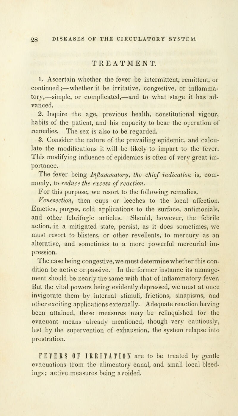 TREATMENT. 1. Ascertain whether the fever be intermittent, remittent, or continued;—whether it be irritative, congestive, or inflamma- tory,—simple, or compUcated,—and to w^hat stage it has ad- vanced. 2. Inquire the age, previous heaUh, constitutional vigour, habits of the patient, and his capacity to bear the operation of remedies. The sex is also to be regarded. 3. Consider the nature of the prevailing epidemic, and calcu- late the modifications it will be likely to impart to the fever. This modifying influence of epidemics is often of very great im- portance. The fever being Inflammatory, the chief indication is, com- monly, to reduce the excess of reaction. For this purpose, we resort to the following remedies. Venesection, then cups or leeches to the local affection. Emetics, purges, cold applications to the surface, antimonials, and other febrifugic articles. Should, however, the febrile action, in a mitigated state, persist, as it does sometimes, we must resort to blisters, or other revellents, to mercury as an alterative, and sometimes to a more powerful mercurial im- pression. The case being congestive, we must determine whether this con- dition be active or passive. In the former instance its manage- ment should be nearly the same with that of inflammatory fever. But the vital powers being evidently depressed, we must at once invigorate them by internal stimuH, frictions, sinapisms, and other exciting applications externally. Adequate reaction having been attained, these measures may be relinquished for the evacuant means already mentioned, though very cautiously, lest by the supervention of exhaustion, the system relapse into prostration. FEVERS OP IRRITATION are to be treated by gentle evacuations from the alimentary canal, and small local bleed- ings; active measures being avoided.