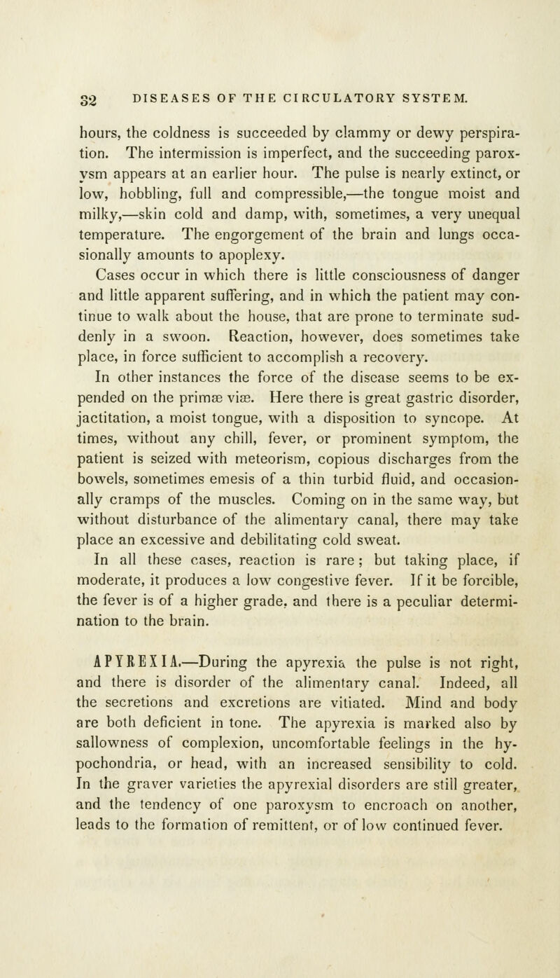 hours, the coldness is succeeded by clammy or dewy perspira- tion. The intermission is imperfect, and the succeeding parox- ysm appears at an earlier hour. The pulse is nearly extinct, or low, hobbling, full and compressible,—the tongue moist and milky,—skin cold and damp, with, sometimes, a very unequal temperature. The engorgement of the brain and lungs occa- sionally amounts to apoplexy. Cases occur in which there is little consciousness of danger and little apparent suffering, and in which the patient may con- tinue to walk about the house, that are prone to terminate sud- denly in a swoon. Reaction, however, does sometimes take place, in force sufficient to accomplish a recovery. In other instances the force of the disease seems to be ex- pended on the primse vias. Here there is great gastric disorder, jactitation, a moist tongue, with a disposition to syncope. At times, without any chill, fever, or prominent symptom, the patient is seized with meteorism, copious discharges from the bowels, sometimes emesis of a thin turbid fluid, and occasion- ally cramps of the muscles. Coming on in the same way, but without disturbance of the alimentary canal, there may take place an excessive and debilitating cold sweat. In all these cases, reaction is rare; but taking place, if moderate, it produces a low congestive fever. If it be forcible, the fever is of a higher grade, and there is a peculiar determi- nation to the brain. A PYRE XI A.—During the apyrexia the pulse is not right, and there is disorder of the alimentary canal. Indeed, all the secretions and excretions are vitiated. Mind and body are both deficient in tone. The apyrexia is marked also by sallowness of complexion, uncomfortable feelings in the hy- pochondria, or head, with an increased sensibility to cold. In the graver varieties the apyrexial disorders are still greater, and the tendency of one paroxysm to encroach on another, leads to the formation of remittent, or of low continued fever.