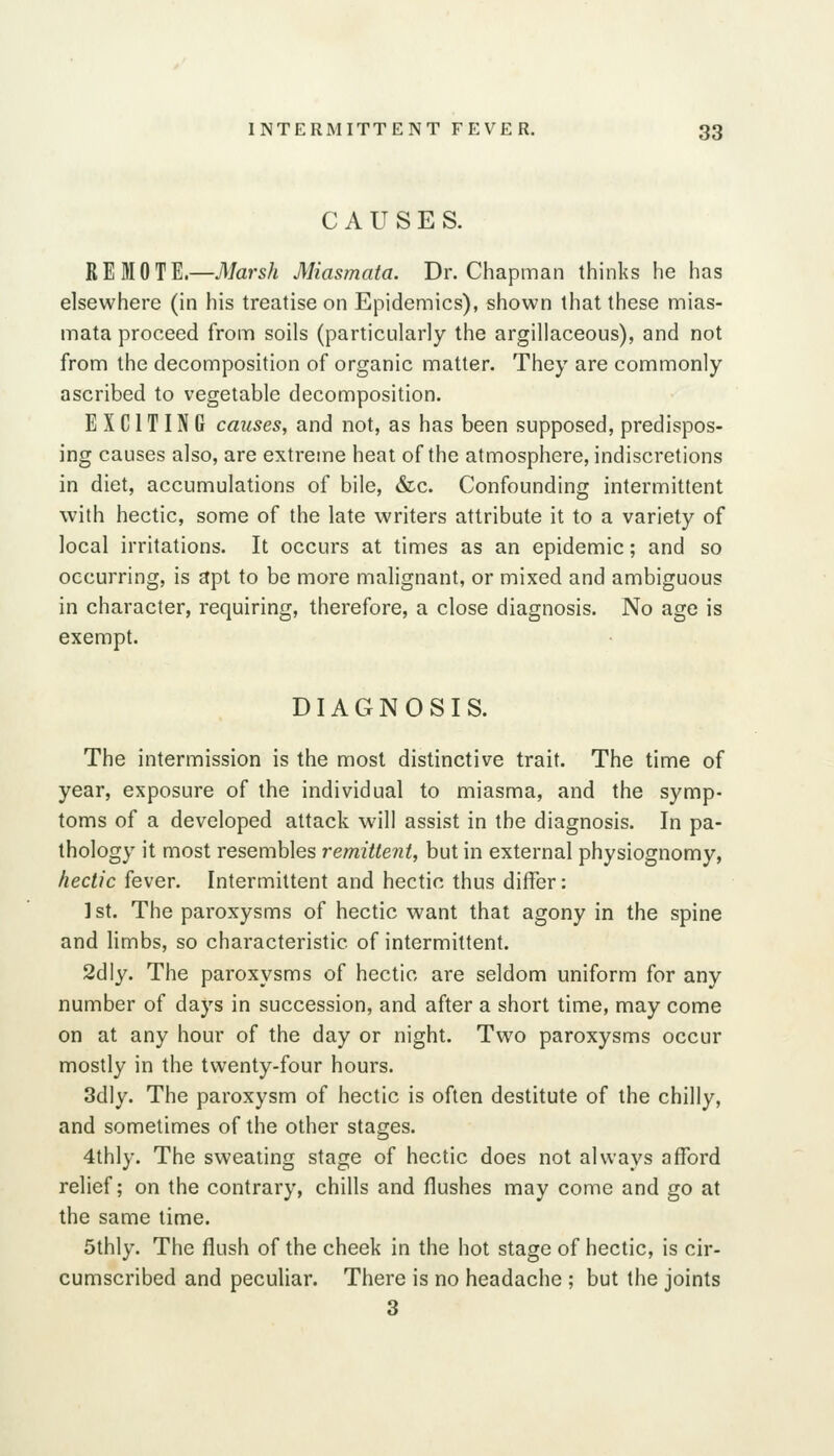 CAUSES. R E M 0 T E.—7l/ars/i Miasmata. Dr. Chapman thinks he has elsewhere (in his treatise on Epidemics), shown that these mias- mata proceed from soils (particularly the argillaceous), and not from the decomposition of organic matter. They are commonly ascribed to vegetable decomposition. EXCITING causes, and not, as has been supposed, predispos- ing causes also, are extreme heat of the atmosphere, indiscretions in diet, accumulations of bile, &lc. Confounding intermittent with hectic, some of the late writers attribute it to a variety of local irritations. It occurs at times as an epidemic; and so occurring, is apt to be more malignant, or mixed and ambiguous in character, requiring, therefore, a close diagnosis. No age is exempt. DIAGNOSIS. The intermission is the most distinctive trait. The time of year, exposure of the individual to miasma, and the symp- toms of a developed attack will assist in the diagnosis. In pa- thology it most resembles remittent, but in external physiognomy, hectic fever. Intermittent and hectic thus differ: 1st. The paroxysms of hectic want that agony in the spine and limbs, so characteristic of intermittent. 2dly. The paroxysms of hectic are seldom uniform for any number of days in succession, and after a short time, may come on at any hour of the day or night. Two paroxysms occur mostly in the twenty-four hours. 3dly. The paroxysm of hectic is often destitute of the chilly, and sometimes of the other stages. 4thly. The sweating stage of hectic does not always afford relief; on the contrary, chills and flushes may come and go at the same time. Sthly. The flush of the cheek in the hot stage of hectic, is cir- cumscribed and peculiar. There is no headache ; but the joints 3