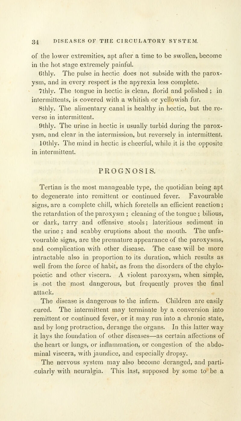 of the lower extremities, apt after a time to be swollen, become in the hot stage extremely painful. 6thly. The pulse in hectic does not subside with the parox- ysm, and in every respect is the apyrexia less complete. 7thly. The tongue in hectic is clean, florid and polished ; in intermittents, is covered with a whitish or yellowish fur. 8lhly. The alimentary canal is healthy in hectic, but the re- verse in intermittent. 9thly. The urine in hectic is usually turbid during the parox- ysm, and clear in the intermission, but reversely in intermittent. lOthly. The mind in hectic is cheerful, while it is the opposite in intermittent. PROGNOSIS. Tertian is the most manageable type, the quotidian being apt to degenerate into remittent or continued fever. Favourable signs, are a complete chill, which foretells an efficient reaction; the retardation of the paroxysm ; cleaning of the tongue ; bilious, or dark, tarry and offensive stools; lateritious sediment in the urine ; and scabby eruptions about the mouth. The unfa- vourable signs, are the premature appearance of the paroxysms, and complication with other disease. The case will be more intractable also in proportion to its duration, which results as well from the force of habit, as from the disorders of the chylo- poietic and other viscera. A violent paroxysm, when simple, is not the most dangerous, but frequently proves the final attack. The disease is dangerous to the infirm. Children are easily cured. The intermittent may terminate by a conversion into remittent or continued fever, or it may run into a chronic state, and by long protraction, derange the organs. In this latter way it lays the foundation of other diseases—as certain affections of the heart or lungs, or inflammation, or congestion of the abdo- minal viscera, with jaundice, and especially dropsy. The nervous system may also becoino deranged, and parti- cularly with neuralgia. This last, supposed by some to be a