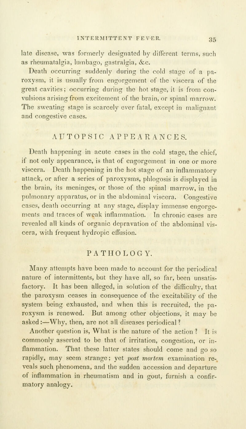 late disease, was formerly designated by difPerent terms, such as rheumatalgia, lumbago, gastralgia, &c. Death occurring suddenly during the cold stage of a pa- roxysm, it is usually from engorgement of the viscera of the great cavities; occurring during the hot stage, it is from con- vulsions arising from excitement of the brain, or spinal marrow. The sweating stage is scarcely ever fatal, except in malignant and congestive cases. AUTOPSIC APPEARANCES. Death happening in acute cases in the cold stage, the chief, if not only appearance, is that of engorgement in one or more viscera. Death happening in the hot stage of an inflammatory attack, or after a series of paroxysms, phlogosis is displayed in the brain, its meninges, or those of the spinal marrow, in the pulmonary apparatus, or in the abdominal viscera. Congestive cases, death occurring at any stage, display immense engorge- ments and traces of weak inflammation. Tn chronic cases are revealed all kinds of organic depravation of the abdominal vis- cera, with frequent hydropic effusion. PATHOLOGY. Many attempts have been made to account for the periodical nature of intermittents, but they have all, so far, been unsatis- factory. It has been alleged, in solution of the difficulty, that the paroxysm ceases in consequence of the excitability of the system being exhausted, and when this is recruited, the pa- roxysm is renewed. But among other objections, it may be asked:—Why, then, are not all diseases periodical? Another question is, What is the nature of the action ? It is commonly asserted to be that of irritation, congestion, or in- flammation. That these latter slates should come and go so rapidly, may seem strange; yet post mortem examination re-, veals such phenomena, and the sudden accession and departure of inflammation in rheumatism and in gout, furnish a confir- matory analogy.