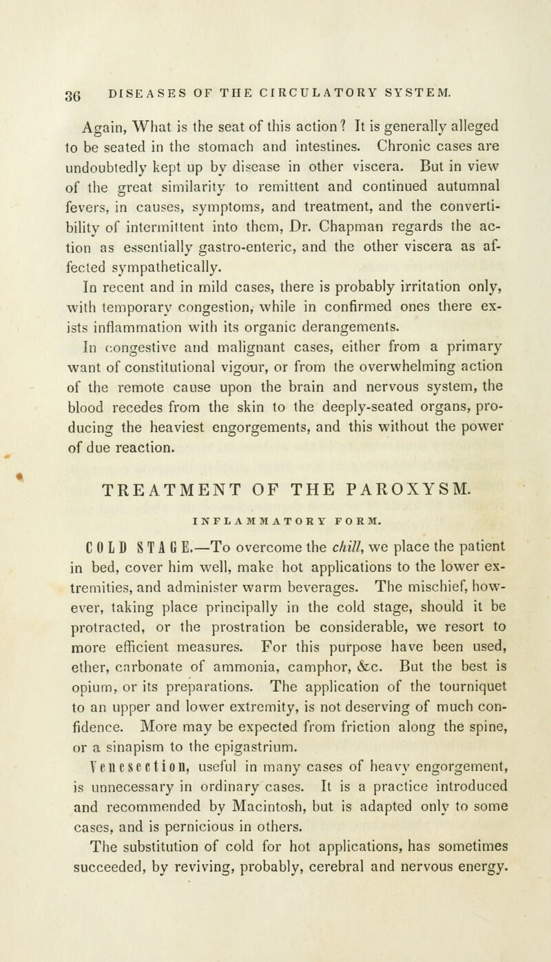 Again, What is the seat of this action ? It is generally alleged to be seated in the stomach and intestines. Chronic cases are undoubtedly kept up by disease in other viscera. But in view of the great similarity to remittent and continued autumnal fevers, in causes, symptoms, and treatment, and the converti- bility of intermittent into them. Dr. Chapman regards the ac- tion as essentially gastro-enteric, and the other viscera as af- fected sympathetically. In recent and in mild cases, there is probably irritation only, with temporary congestion, while in confirmed ones there ex- ists inflammation with its organic derangements. In congestive and malignant cases, either from a primary want of constitutional vigour, or from the overwhelming action of the remote cause upon the brain and nervous system, the blood recedes from the skin to the deeply-seated organs, pro- ducing the heaviest engorgements, and this without the power of due reaction. TREATMENT OF THE PAROXYSM. INFLAMMATORY FORM. COLD STAG E.—To overcome the chill, we place the patient in bed, cover him well, make hot applications to the lower ex- tremities, and administer warm beverages. The mischief, how- ever, taking place principally in the cold stage, should it be protracted, or the prostration be considerable, we resort to more efficient measures. For this purpose have been used, ether, carbonate of ammonia, camphor, &c. But the best is opium, or its preparations. The application of the tourniquet to an upper and lower extremity, is not deserving of much con- fidence. More may be expected from friction along the spine, or a sinapism to the epigastrium. Venesection, useful in many cases of heavy engorgement, is unnecessary in ordinary cases. It is a practice introduced and recommended by Macintosh, but is adapted only to some cases, and is pernicious in others. The substitution of cold for hot applications, has sometimes succeeded, by reviving, probably, cerebral and nervous energy.