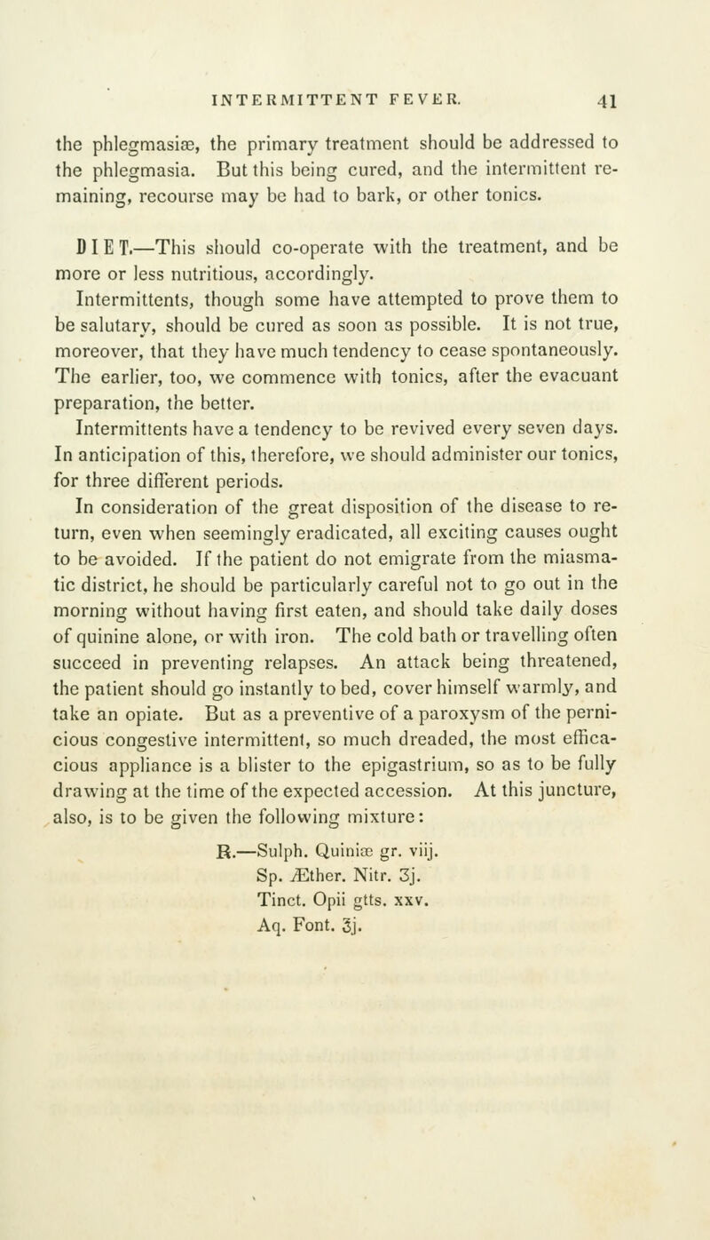the phlegmasise, the primary treatment should be addressed to the phlegmasia. But this being cured, and the intermittent re- maining, recourse may be had to bark, or other tonics. DI E T.—This should co-operate with the treatment, and be more or less nutritious, accordingly. Intermittents, though some have attempted to prove them to be salutary, should be cured as soon as possible. It is not true, moreover, that they have much tendency to cease spontaneously. The earlier, too, we commence with tonics, after the evacuant preparation, the better. Intermittents have a tendency to be revived every seven days. In anticipation of this, therefore, we should administer our tonics, for three different periods. In consideration of the great disposition of the disease to re- turn, even when seemingly eradicated, all exciting causes ought to be avoided. If the patient do not emigrate from the miasma- tic district, he should be particularly careful not to go out in the morning without having first eaten, and should take daily doses of quinine alone, or with iron. The cold bath or travelling often succeed in preventing relapses. An attack being threatened, the patient should go instantly to bed, cover himself warmly, and take an opiate. But as a preventive of a paroxysm of the perni- cious congestive intermittent, so much dreaded, the most effica- cious apphance is a blister to the epigastrium, so as to be fully drawing at the time of the expected accession. At this juncture, also, is to be given the following mixture: R.—Sulph. Quinice gr. viij. Sp. iEther. Nitr. 3j. Tinct. Opii gtts. xxv. Aq. Font. 3j.