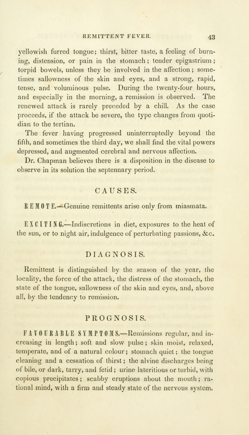 yellowish furred tongue; thirst, bitter taste, a feeling of burn- ing, distension, or pain in the stomach; tender epigastrium; torpid bowels, unless they be involved in the affection; some- times sallowness of the skin and eyes, and a strong, rapid, tense, and voluminous pulse. During the twenty-four hours, and especially in the morning, a remission is observed. The renewed attack is rarely preceded by a chill. As the case proceeds, if the attack be severe, the type changes from quoti- dian to the tertian. The fever having progressed uninterruptedly beyond the fifth, and sometimes the third day, we shall find the vital powers depressed, and augmented cerebral and nervous affection. Dr. Chapman believes there is a disposition in the disease to observe in its solution the septennary period. CAUSES. R E HI 0 T E.—Genuine remittents arise only from miasmata. E X C I T I N G.—Indiscretions in diet, exposures to the heat of the sun, or to night air, indulgence of perturbating passions, &c. DIAGNOSIS. Remittent is distinguished by the season of the year, the locality, the force of the attack, the distress of the stomach, the state of the tongue, sallowness of the skin and eyes, and, above all, by the tendency to remission. PROGNOSIS. FAVOURABLE SYMPTOM S.—Remissions regular, and in- creasing in length; soft and slow pulse; skin moist, relaxed, temperate, and of a natural colour; stomach quiet; the tongue cleaning and a cessation of thirst; the alvine discharges being of bile, or dark, tarry, and fetid ; urine lateritious or turbid, with copious precipitates; scabby eruptions about the mouth; ra- tional mind, with a firm and steady state of the nervous system.