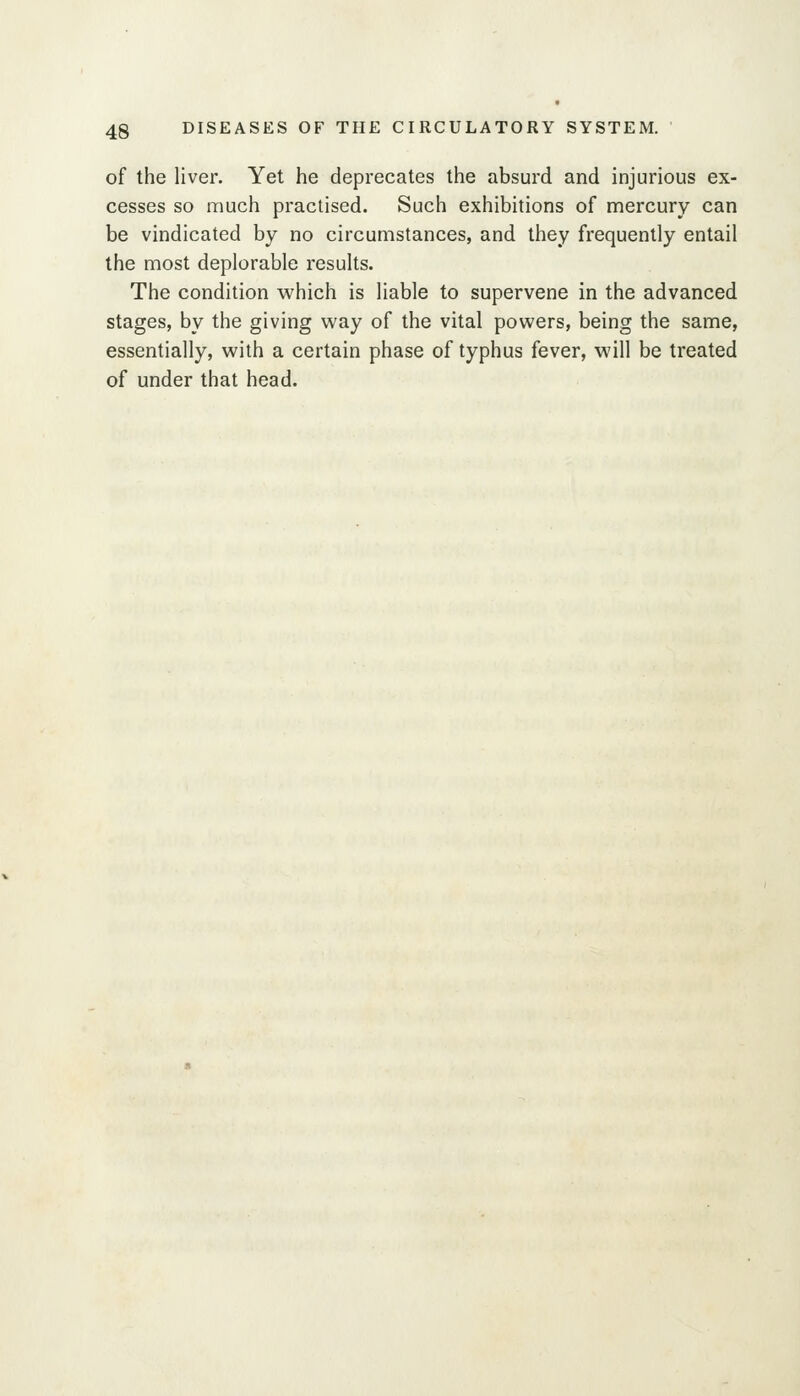 of the liver. Yet he deprecates the absurd and injurious ex- cesses so much practised. Such exhibitions of mercury can be vindicated by no circumstances, and they frequently entail the most deplorable results. The condition which is liable to supervene in the advanced stages, by the giving way of the vital powers, being the same, essentially, with a certain phase of typhus fever, will be treated of under that head.