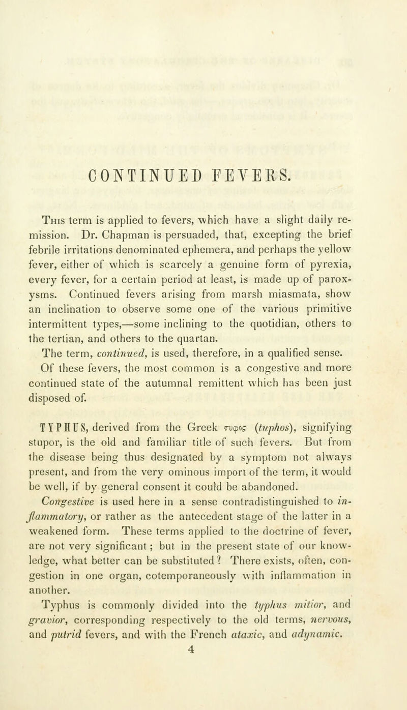 CONTINUED FEVEES. This term is applied to fevers, which have a slight daily re- mission. Dr. Chapman is persuaded, that, excepting the brief febrile irritations denominated ephemera, and perhaps the yellow fever, either of which is scarcely a genuine form of pyrexia, every fever, for a certain period at least, is made up of parox- ysms. Continued fevers arising from marsh miasmata, show an inclination to observe some one of the various primitive intermittent types,—some inclining to the quotidian, others to the tertian, and others to the quartan. The term, continued, is used, therefore, in a qualified sense. Of these fevers, the most common is a congestive and more continued state of the autumnal remittent which has been just disposed of. TYPHUS, derived from the Greek ru^oj (tuphos), signifying stupor, is the old and familiar title of such fevers. But from the disease being thus designated by a symptom not always present, and from the very ominous import of the term, it would be well, if by general consent it could be abandoned. Congestive is used here in a sense contradistinguished to in- Jlammatory, or rather as the antecedent stage of the latter in a weakened form. These terms applied to the doctrine of fever, are not very significant; but in the present state of our know- ledge, what better can be substituted ? There exists, often, con- gestion in one organ, cotemporaneously with inflammation in another. Typhus is commonly divided into the typhus niitior, and gravior, corresponding respectively to the old terms, nervous, and putrid fevers, and with the French ataxic, and adynamic. 4