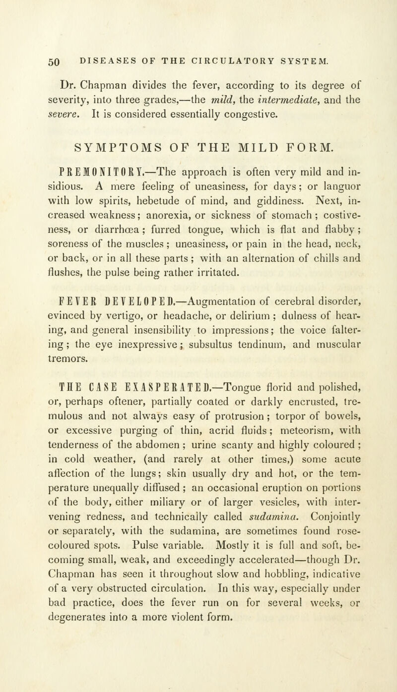 Dr. Chapman divides the fever, according to its degree of severity, into three grades,—the mild, the intermediate, and the severe. It is considered essentially congestive. SYMPTOMS OF THE MILD FORM. PREMONITORY—The approach is often very mild and in- sidious. A mere feeling of uneasiness, for days; or languor with low spirits, hebetude of mind, and giddiness. Next, in- creased weakness; anorexia, or sickness of stomach ; costive- ness, or diarrhoea; furred tongue, which is flat and flabby; soreness of the muscles ; uneasiness, or pain in the head, neck, or back, or in all these parts; with an alternation of chills and flushes, the pulse being rather irritated. FEVER DEVELOPED—Augmentation of cerebral disorder, evinced by vertigo, or headache, or delirium ; dulness of hear- ing, and general insensibility to impressions; the voice falter- ing ; the eye inexpressive; subsultus tendinum, and muscular tremors. THE CASE EXASPERATED—Tongue florid and polished, or, perhaps oftener, partially coated or darkly encrusted, tre- mulous and not always easy of protrusion; torpor of bowels, or excessive purging of thin, acrid fluids; meteorism, with tenderness of the abdomen ; urine scanty and highly coloured ; in cold weather, (and rarely at other times,) some acute affection of the lungs; skin usually dry and hot, or the tem- perature unequally diffused ; an occasional eruption on portions of the body, either miliary or of larger vesicles, with inter- vening redness, and technically called sudamina. Conjointly or separately, with the sudamina, are sometimes found rose- coloured spots. Pulse variable. Mostly it is full and soft, be- coming small, weak, and exceedingly accelerated—though Dr. Chapman has seen it throughout slow and hobbling, indicative of a very obstructed circulation. In this way, especially under bad practice, does the fever run on for several weeks, or degenerates into a more violent form.