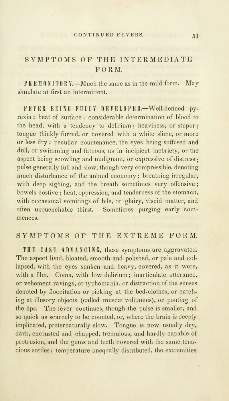 SYMPTOMS OF THE INTERMEDIATE FORM. PREMONITORY.—Much the same as in the mild form. May simulate at first an intermittent. FEVER BEING FULLY DEVELOPED—Well-defined py- rexia ; heat of surface; considerable determination of blood to the head, with a tendency to delirium ; heaviness, or stupor; tongue thickly furred, or covered with a white slime, or more or less dry; peculiar countenance, the eyes being suffused and dull, or swimming and fatuous, as in incipient inebriety, or the aspect being scowling and malignant, or expressive of distress ; pulse generally full and slow, though very compressible, denoting much disturbance of the animal economy; breathing irregular, with deep sighing, and the breath sometimes very offensive; bowels costive ; heat, oppression, and tenderness of the stomach, with occasional vomitings of bile, or glairy, viscid matter, and often unquenchable thirst. Sometimes purging early com- mences. SYMPTOMS OF THE EXTREME FORM. THE CASE ADVANCING, these symptoms are aggravated. The aspect livid, bloated, smooth and polished, or pale and col- lapsed, with the eyes sunken and heavy, covered, as it were, with a film. Coma, with low delirium; inarticulate utterance, or vehement ravings, or typhomania, or distraction of the senses denoted by floccitation or picking at the bed-clothes, or catch- ing at illusory objects (called musca) volitantes), or pouting of the lips. The fever continues, though the pulse is smaller, and so quick as scarcely to be counted, or, where the brain is deeply implicated, preternaturally slow. Tongue is now usually dry, dark, encrusted and chapped, tremulous, and hardly capable of protrusion, and the gums and teeth covered with the same tena- cious sordes; temperature unequally distributed, the extremities