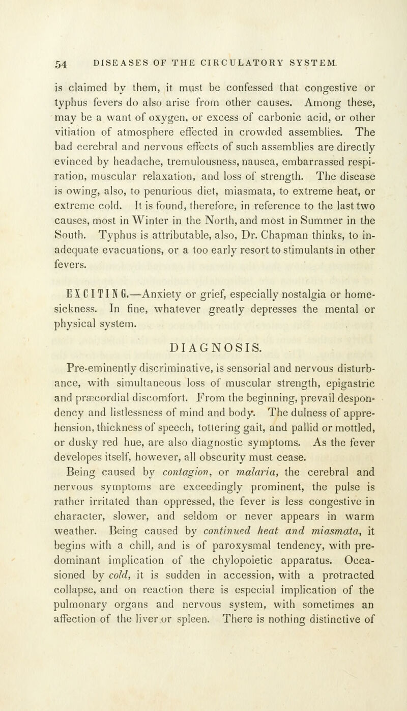 is claimed by them, it must be confessed that congestive or typhus fevers do also arise from other causes. Among these, may be a want of oxygen, or excess of carbonic acid, or other vitiation of atmosphere effected in crowded assemblies. The bad cerebral and nervous effects of such assemblies are directly evinced by headache, tremulousness, nausea, embarrassed respi- ration, muscular relaxation, and loss of strength. The disease is owing, also, to penurious diet, miasmata, to extreme heat, or extreme cold. It is found, therefore, in reference to the last two causes, most in Winter in the North, and most in Summer in the South. Typhus is attributable, also, Dr. Chapman thinks, to in- adequate evacuations, or a too early resort to stimulants in other fevers. E X C I TI N G.—Anxiety or grief, especially nostalgia or home- sickness. In fine, whatever greatly depresses the mental or physical system. DIAGNOSIS. Pre-eminently discriminative, is sensorial and nervous disturb- ance, with simultaneous loss of muscular strength, epigastric and precordial discomfort. From the beginning, prevail despon- dency and listlessness of mind and body. The dulness of appre- hension, thickness of speech, tottering gait, and pallid or mottled, or dusky red hue, are also diagnostic symptoms. As the fever developes itself, however, all obscurity must cease. Being caused by contagion, or malaria, the cerebral and nervous symptoms are exceedingly prominent, the pulse is rather irritated than oppressed, the fever is less congestive in character, slower, and seldom or never appears in warm weather. Being caused by continued heat and miasmata, it begins with a chill, and is of paroxysmal tendency, with pre- dominant implication of the chylopoietic apparatus. Occa- sioned by cold, it is sudden in accession, with a protracted collapse, and on reaction there is especial implication of the pulmonary organs and nervous system, with sometimes an affection of the liver or spleen. There is nothing distinctive of