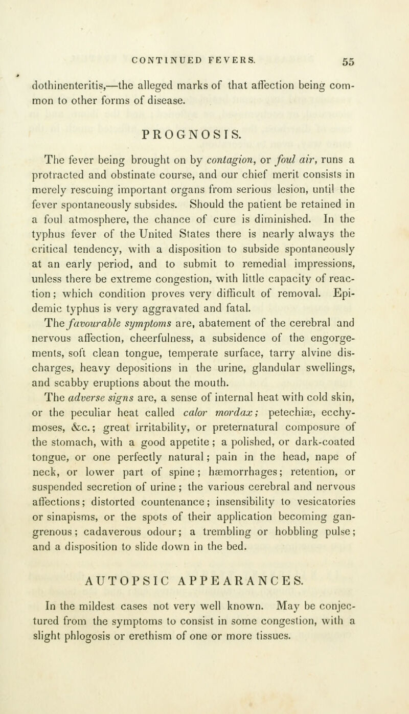 dothinenteritis,—the alleged marks of that affection being com- mon to other forms of disease. PROGNOSIS. The fever being brought on by contagion, or foul air, runs a protracted and obstinate course, and our chief merit consists in merely rescuing important organs from serious lesion, until the fever spontaneously subsides. Should the patient be retained in a foul atmosphere, the chance of cure is diminished. In the typhus fever of the United States there is nearly alvi^ays the critical tendency, with a disposition to subside spontaneously at an early period, and to submit to remedial impressions, unless there be extreme congestion, with little capacity of reac- tion ; which condition proves very difficult of removal. Epi- demic typhus is very aggravated and fatal. Hhe favourable symptoms are, abatement of the cerebral and nervous affection, cheerfulness, a subsidence of the engorge- ments, soft clean tongue, temperate surface, tarry alvine dis- charges, heavy depositions in the urine, glandular swellings, and scabby eruptions about the mouth. The adverse signs are, a sense of internal heat with cold skin, or the peculiar heat called calor mordax; petechia, ecchy- moses, &c.; great irritability, or preternatural composure of the stomach, with a good appetite; a polished, or dark-coated tongue, or one perfectly natural; pain in the head, nape of neck, or lower part of spine; haemorrhages; retention, or suspended secretion of urine ; the various cerebral and nervous affections; distorted countenance; insensibility to vesicatories or sinapisms, or the spots of their application becoming gan- grenous; cadaverous odour; a trembling or hobbling pulse; and a disposition to slide down in the bed. AUTOPSIC APPEARANCES. In the mildest cases not very well known. May be conjec- tured from the symptoms to consist in some congestion, with a slight phlogosis or erethism of one or more tissues.