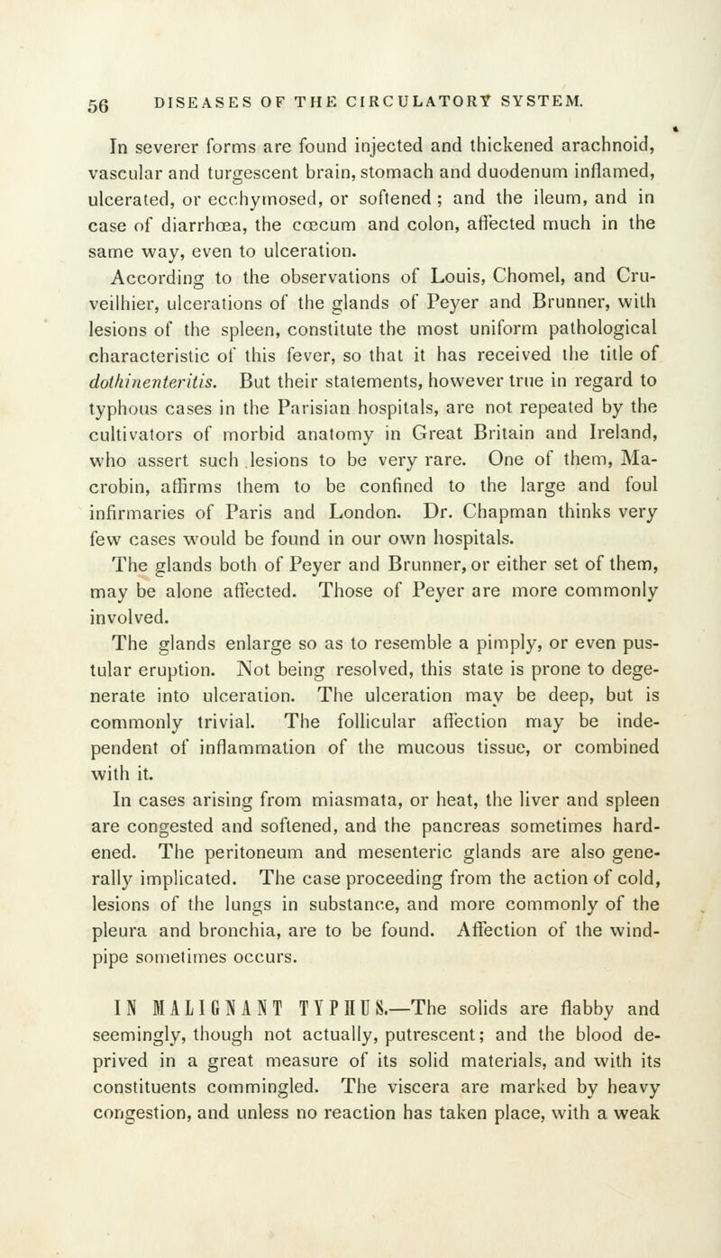 In severer forms are found injected and thickened arachnoid, vascular and turgescent brain, stomach and duodenum inflamed, ulcerated, or ecchymosed, or softened ; and the ileum, and in case of diarrhoea, the ccecum and colon, affected much in the same way, even to ulceration. According to the observations of Louis, Chomel, and Cru- veilhier, ulcerations of the glands of Peyer and Brunner, with lesions of the spleen, constitute the most uniform pathological characteristic of this fever, so that it has received the title of dothhienteritis. But their statements, however true in regard to typhous cases in the Parisian hospitals, are not repeated by the cultivators of morbid anatomy in Great Britain and Ireland, who assert such lesions to be very rare. One of them, Ma- crobin, affirms them to be confined to the large and foul infirmaries of Paris and London. Dr. Chapman thinks very few cases would be found in our own hospitals. The glands both of Peyer and Brunner, or either set of them, may be alone affected. Those of Peyer are more commonly involved. The glands enlarge so as to resemble a pimply, or even pus- tular eruption. Not being resolved, this state is prone to dege- nerate into ulceration. The ulceration may be deep, but is commonly trivial The follicular affection may be inde- pendent of inflammation of the mucous tissue, or combined with it. In cases arising from miasmata, or heat, the liver and spleen are congested and softened, and the pancreas sometimes hard- ened. The peritoneum and mesenteric glands are also gene- rally implicated. The case proceeding from the action of cold, lesions of the lungs in substance, and more commonly of the pleura and bronchia, are to be found. Affection of the wind- pipe sometimes occurs. IN MALIGNANT TYPHUS.—The solids are flabby and seemingly, though not actually, putrescent; and the blood de- prived in a great measure of its solid materials, and with its constituents commingled. The viscera are marked by heavy congestion, and unless no reaction has taken place, with a weak