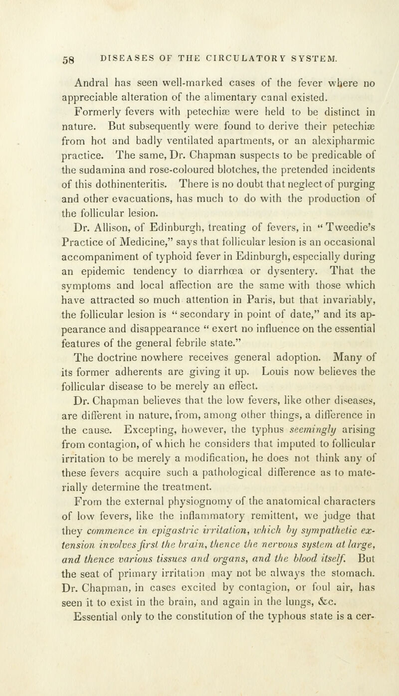 Andral has seen well-marked cases of the fever where no appreciable alteration of the alimentary canal existed. Formerly fevers with petechias were held to be distinct in nature. But subsequently were found to derive their petechise from hot and badly ventilated apartments, or an alexipharmic practice. The same, Dr. Chapman suspects to be predicable of the sudamina and rose-coloured blotches, the pretended incidents of this dothinenteritis. There is no doubt that neglect of purging and other evacuations, has much to do with the production of the follicular lesion. Dr. Allison, of Edinburgh, treating of fevers, in  Tweedie's Practice of Medicine, says that follicular lesion is an occasional accompaniment of typhoid fever in Edinburgh, especially during an epidemic tendency to diarrhoea or dysentery. That the symptoms and local affection are the same with those which have attracted so much attention in Paris, but that invariably, the follicular lesion is  secondary in point of date, and its ap- pearance and disappearance  exert no influence on the essential features of the general febrile state. The doctrine nowhere receives general adoption. Many of its former adherents are giving it up. Louis now believes the follicular disease to be merely an effect. Dr. Chapman believes that the low fevers, like other diseases, are different in nature, from, among other things, a difference in the cause. Excepting, however, the typhus seemingly arising from contagion, of v^hich he considers that imputed to follicular irritation to be merely a modification, he does not think any of these fevers acquire such a pathological difference as to mate- rially determine the treatment. From the external physiognomy of the anatomical characters of low fevers, like the inflammatory remittent, we judge that they commence in epigastric irritation, which by sympathetic ex- tension involves first the brain, thence the nervous system at large, and thence various tissues and organs, and the blood itself. But the seat of primary irritation may not be always the stomach. Dr. Chapman, in cases excited by contagion, or foul air, has seen it to exist in the brain, and again in the lungs, &c. Essential only to the constitution of the typhous state is a cer-