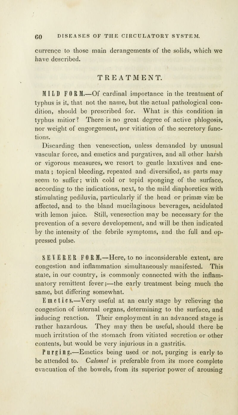 currence to those main derangements of the solids, which we have described. TREATMENT. MILD FOR M.—Of cardinal importance in the treatment of typhus is it, that not the name, but the actual pathological con- dition, should be prescribed for. What is this condition in typhus mitiorl There is no great degree of active phlogosis, nor weight of engorgement, nor vitiation of the secretory func- tions. Discarding then venesection, unless demanded by unusual vascular force, and emetics and purgatives, and all other harsh or vigorous measures, we resort to gentle laxatives and ene- mata; topical bleeding, repeated and diversified, as parts may seem to suffer; with cold or tepid sponging of the surface, according to the indications, next, to the mild diaphoretics with stimulating pediluvia, particularly if the head or primoe via) be affected, and to the bland mucilaginous beverages, acidulated with lemon juice. Still, venesection may be necessary for the prevention of a severe developement, and will be then indicated by the intensity of the febrile symptoms, and the full and op- pressed pulse. SEVERER FOR M.—Here, to no inconsiderable extent, are congestion and inflammation simultaneously manifested. This state, in our country, is commonly connected with the inflam- matory remittent fever;—the early treatment being much the same, but differing somewhat. Emetic s.—Very useful at an early stage by relieving the congestion of internal organs, determining to the surface, and inducing reaction. Their employment in an advanced stage is rather hazardous. They may then be useful, should there be much irritation of the stomach from vitiated secretion or other contents, but would be very injurious in a gastritis. Purging.—Emetics being used or not, purging is early to be attended to. Calomel is preferable from its more complete evacuation of the bowels, from its superior power of arousing