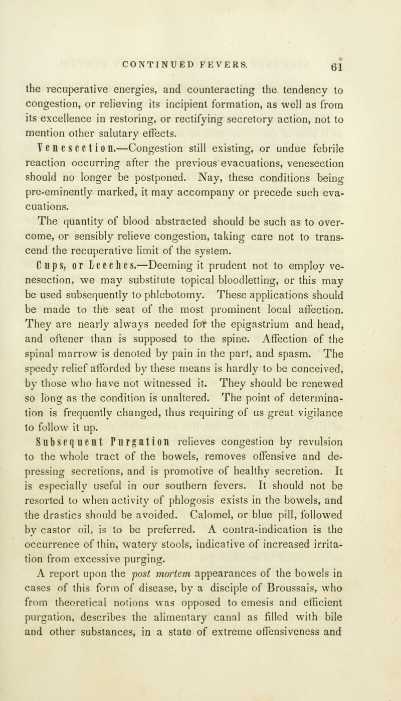 the recuperative energies, and counteracting the tendency to congestion, or reh'eving its incipient formation, as well as from its excellence in restoring, or rectifying secretory action, not to mention other salutary effects. Venesection.—Congestion still existing, or undue febrile reaction occurring after the previous evacuations, venesection should no longer be postponed. Nay, these conditions being pre-eminently marked, it may accompany or precede such eva- cuations. The quantity of blood abstracted should be such as to over- come, or sensibly relieve congestion, taking care not to trans- cend the recuperative limit of the system. Cups, or leeches.—Deeming it prudent not to employ ve- nesection, we may substitute topical bloodletting, or this may be used subsequently to phlebotomy. These applications should be made to the seat of the most prominent local affection. They are nearly always needed for the epigastrium and head, and oftener than is supposed to the spine. Affiection of the spinal marrow is denoted by pain in the part, and spasm. The speedy relief afforded by these means is hardly to be conceived, by those who have not witnessed it. They should be renewed so long as the condition is unaltered. The point of determina- tion is frequently changed, thus requiring of us great vigilance to follow it up. Subsequent Purgation relieves congestion by revulsion to the whole tract of the bowels, removes offensive and de- pressing secretions, and is promotive of healthy secretion. It is especially useful in our southern fevers. It should not be resorted to when activity of phlogosis exists in the bowels, and the drastics should be avoided. Calomel, or blue pill, followed by castor oil, is to be preferred. A contra-indication is the occurrence of thin, watery stools, indicative of increased irrita- tion from excessive purging. A report upon the post mortem appearances of the bowels in cases of this form of disease, by a disciple of Broussais, who from theoretical notions was opposed to emesis and efficient purgation, describes the alimentary canal as filled with bile and other substances, in a state of extreme offensiveness and