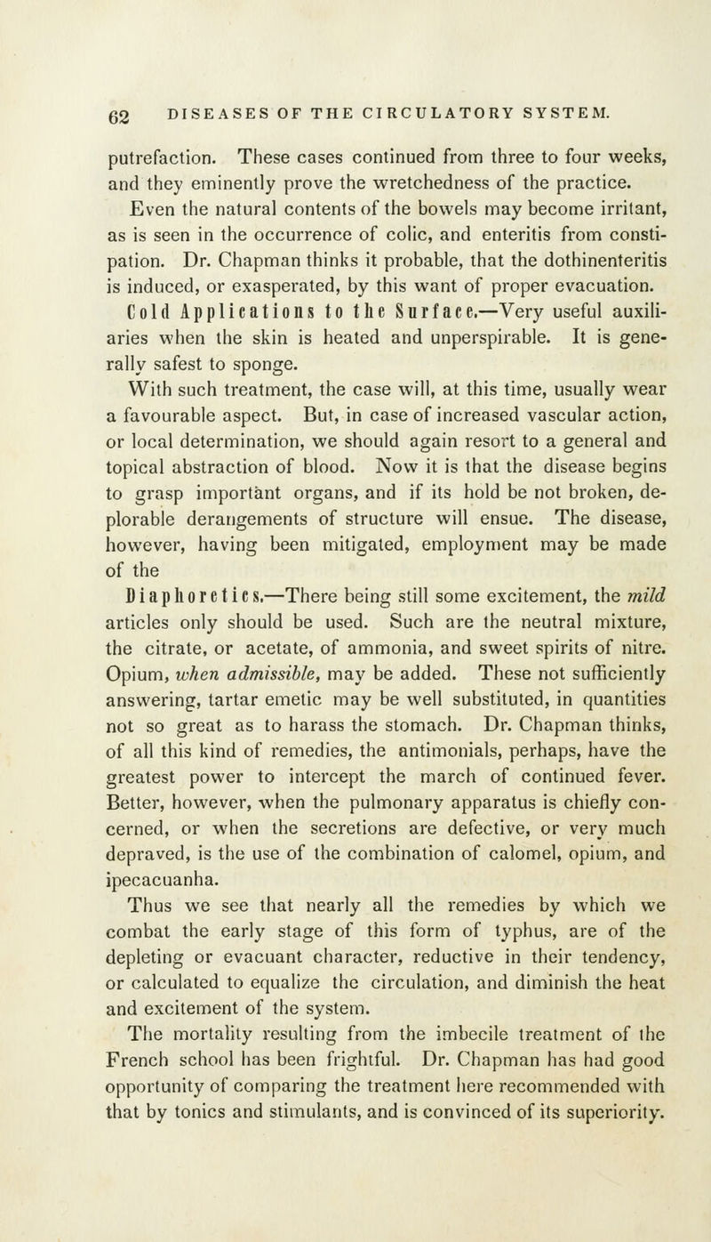 putrefaction. These cases continued from three to four weeks, and they eminently prove the wretchedness of the practice. Even the natural contents of the bowels may become irritant, as is seen in the occurrence of colic, and enteritis from consti- pation. Dr. Chapman thinks it probable, that the dothinenteritis is induced, or exasperated, by this want of proper evacuation. Cold Applications to the Surface.—Very useful auxili- aries when the skin is heated and unperspirable. It is gene- rally safest to sponge. With such treatment, the case will, at this time, usually wear a favourable aspect. But, in case of increased vascular action, or local determination, we should again resort to a general and topical abstraction of blood. Now it is that the disease begins to grasp important organs, and if its hold be not broken, de- plorable derangements of structure will ensue. The disease, however, having been mitigated, employment may be made of the Diaphoretics.—There being still some excitement, the mild articles only should be used. Such are the neutral mixture, the citrate, or acetate, of ammonia, and sweet spirits of nitre. Opium, when admissible, may be added. These not sufficiently answering, tartar emetic may be well substituted, in quantities not so great as to harass the stomach. Dr. Chapman thinks, of all this kind of remedies, the antimonials, perhaps, have the greatest power to intercept the march of continued fever. Better, however, when the pulmonary apparatus is chiefly con- cerned, or when the secretions are defective, or very much depraved, is the use of the combination of calomel, opium, and ipecacuanha. Thus we see that nearly all the remedies by which we combat the early stage of this form of typhus, are of the depleting or evacuant character, reductive in their tendency, or calculated to equalize the circulation, and diminish the heat and excitement of the system. The mortality resulting from the imbecile treatment of the French school has been frightful. Dr. Chapman has had good opportunity of comparing the treatment here recommended with that by tonics and stimulants, and is convinced of its superiority.