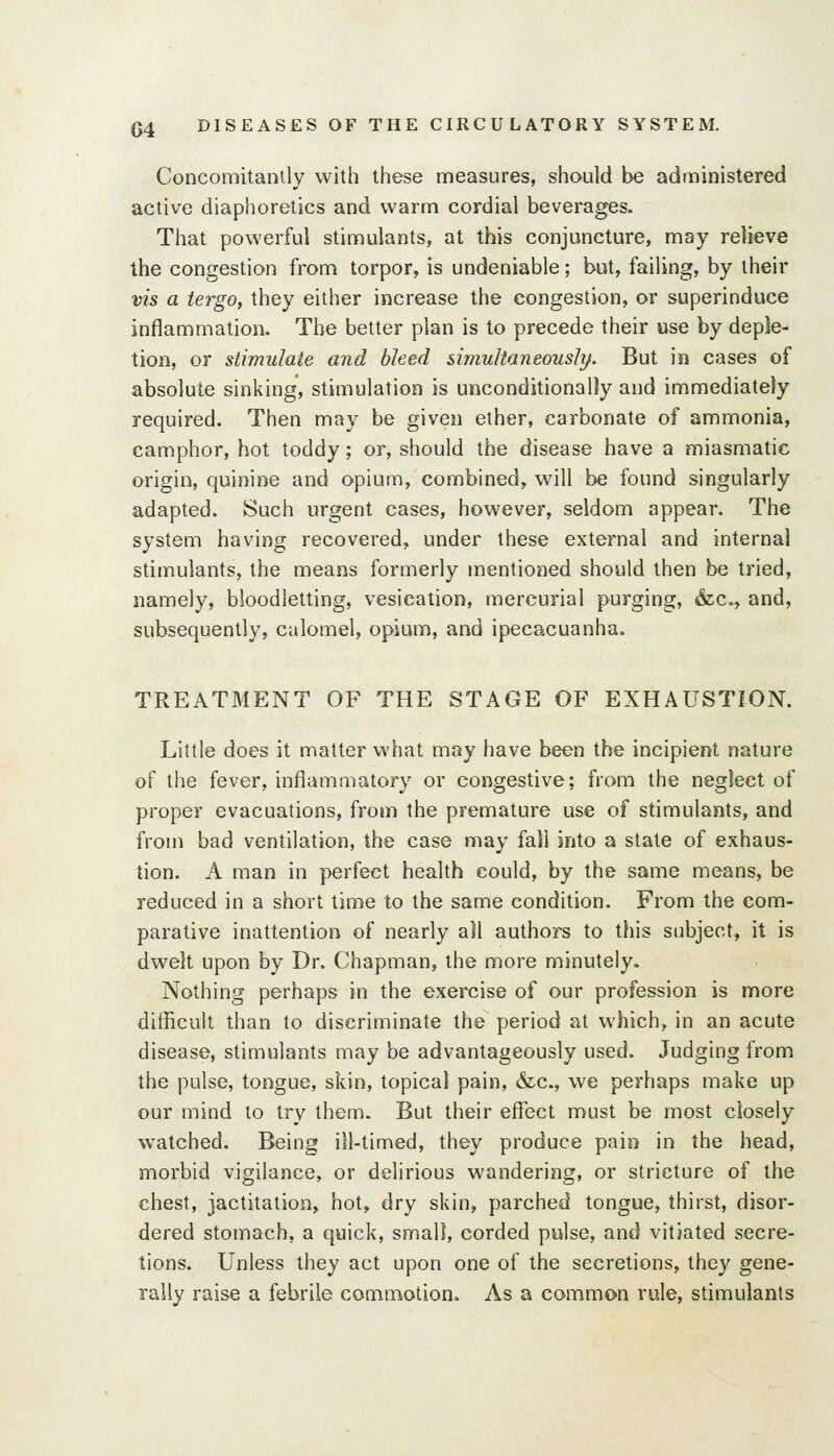 Concomitanily with these measures, should be administered active diaphoretics and warm cordial beverages. That powerful stimulants, at this conjuncture, may relieve the congestion from torpor, is undeniable; but, failing, by their vis a iergo, they either increase the congestion, or superinduce inflammation. The belter plan is to precede their use by deple- tion, or stimulate and bleed simultaneously. But in cases of absolute sinking, stimulation is unconditionally and immediately required. Then may be given ether, carbonate of ammonia, camphor, hot toddy; or, should the disease have a miasmatic origin, quinine and opium, combined, will be found singularly adapted. Such urgent cases, however, seldom appear. The system having recovered, under these external and internal stimulants, the means formerly mentioned should then be tried, namely, bloodletting, vesication, mercurial purging, «fec., and, subsequently, calomel, opium, and ipecacuanha. TREATMENT OF THE STAGE OF EXHAUSTION. Little does it matter what may have been the incipient nature of the fever, inflammatory or congestive; from the neglect of proper evacuations, from the premature use of stimulants, and from bad ventilation, the case may fall into a state of exhaus- tion. A man in perfect health could, by the same means, be reduced in a short time to the same condition. From the com- parative inattention of nearly all authors to this subject, it is dwelt upon by Dr. Chapman, the more minutely. Nothing perhaps in the exercise of our profession is more difficult than to discriminate the period at which, in an acute disease, stimulants may be advantageously used. Judging from the pulse, tongue, skin, topical pain, &c., we perhaps make up our mind to try them. But their effect must be most closely watched. Being ill-timed, they produce pain in the head, morbid vigilance, or delirious wandering, or stricture of the chest, jactitation, hot, dry skin, parched tongue, thirst, disor- dered stomach, a quick, small, corded pulse, and vitiated secre- tions. Unless they act upon one of the secretions, they gene- rally raise a febrile commotion. As a common rule, stimulants