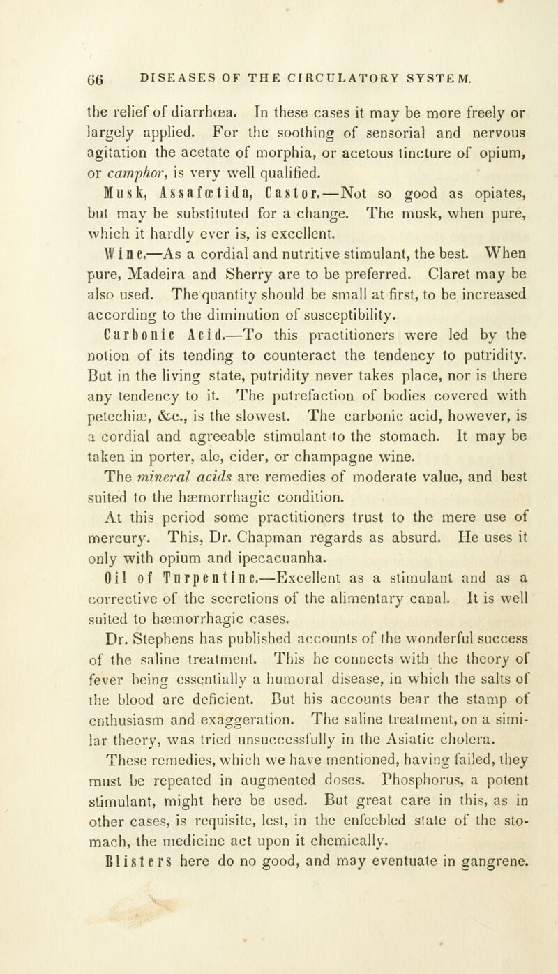 the relief of diarrhoea. In these cases it may be more freely or largely applied. For the soothing of sensorial and nervous agitation the acetate of morphia, or acetous tincture of opium, or camphor, is very well qualified. Musk, AssafcEtida, Castor,—Not so good as opiates, but may be substituted for a change. The musk, when pure, which it hardly ever is, is excellent. Wine,—As a cordial and nutritive stimulant, the best. When pure, Madeira and Sherry are to be preferred. Claret may be also used. The quantity should be small at first, to be increased according to the diminution of susceptibility. Carbonic Acid,—To this practitioners w^ere led by the notion of its tending to counteract the tendency to putridity. But in the living state, putridity never takes place, nor is there any tendency to it. The putrefaction of bodies covered with petechias, &c., is the slowest. The carbonic acid, however, is a cordial and agreeable stimulant to the stomach. It may be taken in porter, ale, cider, or champagne wine. The mineral acids are remedies of moderate value, and best suited to the haemorrhagic condition. At this period some practitioners trust to the mere use of mercury. This, Dr. Chapman regards as absurd. He uses it only with opium and ipecacuanha. Oil of Turpentine.—Excellent as a stimulant and as a corrective of the secretions of the alimentary canal. It is well suited to haemorrhagic cases. Dr. Stephens has published accounts of the wonderful success of the saline treatment. This he connects with the theory of fever being essentially a humoral disease, in which the salts of the blood are deficient. But his accounts bear the stamp of enthusiasm and exaggeration. The saline treatment, on a simi- lar theory, was tried unsuccessfully in the Asiatic cholera. These remedies, which we have mentioned, having failed, they must be repeated in augmented doses. Phosphorus, a potent stimulant, might here be used. But great care in this, as in other cases, is requisite, lest, in the enfeebled state of the sto- mach, the medicine act upon it chemically. Blisters here do no good, and may eventuate in gangrene.