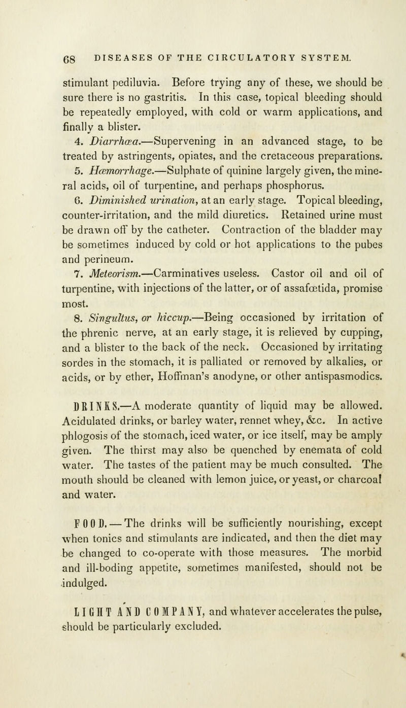 Stimulant pediluvia. Before trying any of these, we should be sure there is no gastritis. In this case, topical bleeding should be repeatedly employed, with cold or warm applications, and finally a blister. 4. Diarrhoea.—Supervening in an advanced stage, to be treated by astringents, opiates, and the cretaceous preparations. 5. HcBmorrhage.—Sulphate of quinine largely given, the mine- ral acids, oil of turpentine, and perhaps phosphorus. 6. Diminished urination, at an early stage. Topical bleeding, counter-irritation, and the mild diuretics. Retained urine must be drawn olf by the catheter. Contraction of the bladder may be sometimes induced by cold or hot applications to the pubes and perineum. 7. Meteorism.—Carminatives useless. Castor oil and oil of turpentine, with injections of the latter, or of assafoetida, promise most. 8. Singultus, or hiccup.—Being occasioned by irritation of the phrenic nerve, at an early stage, it is relieved by cupping, and a blister to the back of the neck. Occasioned by irritating sordes in the stomach, it is palliated or removed by alkalies, or acids, or by ether, Hoffman's anodyne, or other antispasmodics. DRINK S.—A moderate quantity of liquid may be allowed. Acidulated drinks, or barley water, rennet whey, &c. In active phlogosis of the stomach, iced water, or ice itself, may be amply given. The thirst may also be quenched by enemata of cold water. The tastes of the patient may be much consulted. The mouth should be cleaned with lemon juice, or yeast, or charcoal and water. FOOD. — The drinks will be sufficiently nourishing, except when tonics and stimulants are indicated, and then the diet may be changed to co-operate with those measures. The morbid and ill-boding appetite, sometimes manifested, should not be indulged. LIGHT AND COMPANY, and whatever accelerates the pulse, should be particularly excluded.