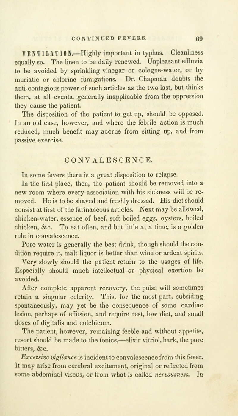 VENTIIATION.—Highly important in typhus. Cleanliness equally so. The linen to be daily renewed. Unpleasant effluvia to be avoided by sprinkling vinegar or cologne-water, or by muriatic or chlorine fumigations. Dr. Chapman doubts the anti-contagious power of such articles as the two last, but thinks them, at all events, generally inapplicable from the oppression they cause the patient. The disposition of the patient to get up, should be opposed. In an old case, however, and where the febrile action is much reduced, much benefit may accrue from silting up, and from passive exercise. CONVALESCENCE. In some fevers there is a great disposition to relapse. In the first place, then, the patient should be removed into a new room where every association with his sickness will be re- moved. He is to be shaved and freshly dressed. His diet should consist at first of the farinaceous articles. Next may be allowed, chicken-water, essence of beef, soft boiled eggs, oysters, boiled chicken, &c. To eat often, and but little at a time, is a golden rule in convalescence. Pure water is generally the best drink, though should the con- dition require it, malt liquor is better than wine or ardent spirits. Very slowly should the patient return to the usages of life. Especially should much intellectual or physical exertion be avoided. After complete apparent recovery, the pulse will sometimes retain a singular celerity. This, for the most part, subsiding spontaneously, may yet be the consequence of some cardiac lesion, perhaps of effusion, and require rest, low diet, and small doses of digitalis and colchicum. The patient, however, remaining feeble and without appetite, resort should be made to the tonics,—elixir vitriol, bark, the pure bitters, &c. Excessive vigilance is incident to convalescence from this fever. It may arise from cerebral excitement, original or reflected from some abdominal viscus, or from what is called nervousness. In