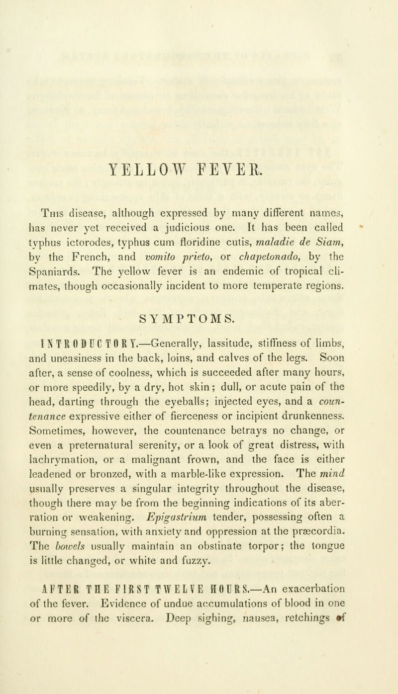 YELLOW FEYEE. This disease, although expressed by many different names, has never yet received a judicious one. It has been called typhus ictorodes, typhus cum floridine cutis, maladie de Slam, by the French, and voniito prieto, or chapetonado, by the Spaniards. The yellow fever is an endemic of tropical cli- mates, though occasionally incident to more temperate regions. SYMPTOMS. INTRODUCTOR Y.—Generally, lassitude, stiffness of limbs, and uneasiness in the back, loins, and calves of the legs. Soon after, a sense of coolness, which is succeeded after many hours, or more speedily, by a dry, hot skin; dull, or acute pain of the head, darting through the eyeballs; injected eyes, and a coun- tenance expressive either of fierceness or incipient drunkenness. Sometimes, however, the countenance betrays no change, or even a preternatural serenity, or a look of great distress, with lachrymation, or a malignant frown, and the face is either leadened or bronzed, with a marble-like expression. The mind usually preserves a singular integrity throughout the disease, though there may be from the beginning indications of its aber- ration or weakening. Epigastrium tender, possessing often a burning sensation, with anxiety and oppression at the praecordia. The bowels usually maintain an obstinate torpor; the tongue is little changed, or white and fuzzy. AFTER THE FIRST TWELVE HOURS.—An exacerbation of the fever. Evidence of undue accumulations of blood in one or more of the viscera. Deep sighing, nausea, retchings •f